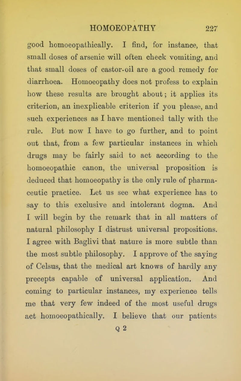 good homoeopathically. I find, for instance, that small doses of arsenic will often check vomiting, and that small doses of castor-oil are a good remedy for diarrhoea. Homoeopathy does not profess to explain how these results are brought about; it applies its criterion, an inexplicable criterion if you please, and such experiences as I have mentioned tally with the rule. But now I have to go further, and to point out that, from a few particular instances in which drugs may be fairly said to act according to the homoeopathic canon, the universal proposition is deduced that homoeopathy is the only rule of pharma- ceutic practice. Let us see what experience has to say to this exclusive and intolerant dogma. And I will begin by the remark that in all matters of natural philosophy I distrust universal propositions. I agree with Baglivi that nature is more subtle than the most subtle philosophy. I approve of the saying of Celsus, that the medical art knows of hardly any precepts capable of universal application. And coming to particular instances, my experience tells me that very few indeed of the most useful drugs act homoeopathically. I believe that our patients Q 2
