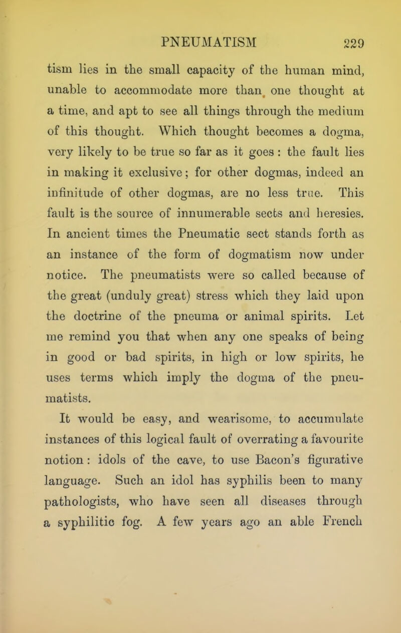 tism lies in the small capacity of the human mind, unable to accommodate more than^ one thought at a time, and apt to see all things through the medium of this thought. Which thought becomes a dogma, very likely to be true so far as it goes : the fault lies in making it exclusive; for other dogmas, indeed an iufinitude of other dogmas, are no less true. This fault is the source of innumerable sects and heresies. In ancient times the Pneumatic sect stands forth as an instance of the form of dogmatism now under notice. The pneumatists were so called because of the great (unduly great) stress which they laid upon the doctrine of the pneuma or animal spirits. Let me remind you that when any one speaks of being in good or bad spirits, in high or low spirits, he uses terms which imply the dogma of the pneu- matists. It would be easy, and wearisome, to accumulate instances of this logical fault of overrating a favourite notion : idols of the cave, to use Bacon’s figurative language. Such an idol has syphilis been to many pathologists, who have seen all diseases through a syphilitic fog. A few years ago an able French