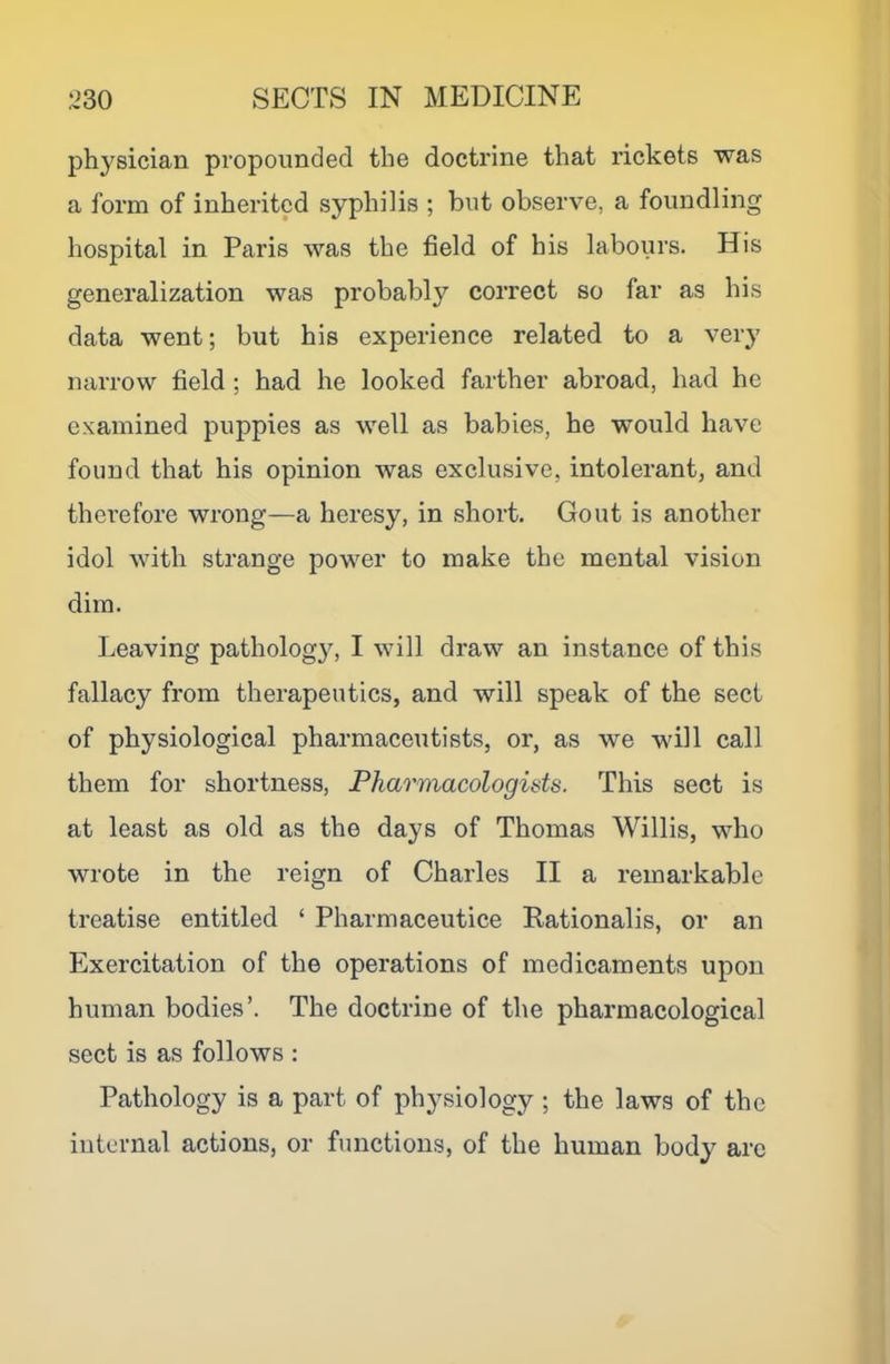 ph3^sician propounded the doctrine that rickets was a form of inherited syphilis ; but observe, a foundling hospital in Paris was the field of his labours. His generalization was probably correct so far as his data went; but his experience related to a very narrow field ; had he looked farther abroad, had he examined puppies as well as babies, he would have found that his opinion was exclusive, intolerant, and therefore wrong—a heresy, in short. Gout is another idol with strange power to make the mental vision dim. Leaving pathology, I will draw an instance of this fallacy from therapeutics, and will speak of the sect of physiological pharmaceutists, or, as we will call them for shortness, Pharmacologids. This sect is at least as old as the days of Thomas Willis, who wrote in the reign of Charles II a remarkable treatise entitled ‘ Pharmaceutice Rationalis, or an Exercitation of the operations of medicaments upon human bodies’. The doctrine of the pharmacological sect is as follows : Pathology is a part of physiology ; the laws of the internal actions, or functions, of the human body arc
