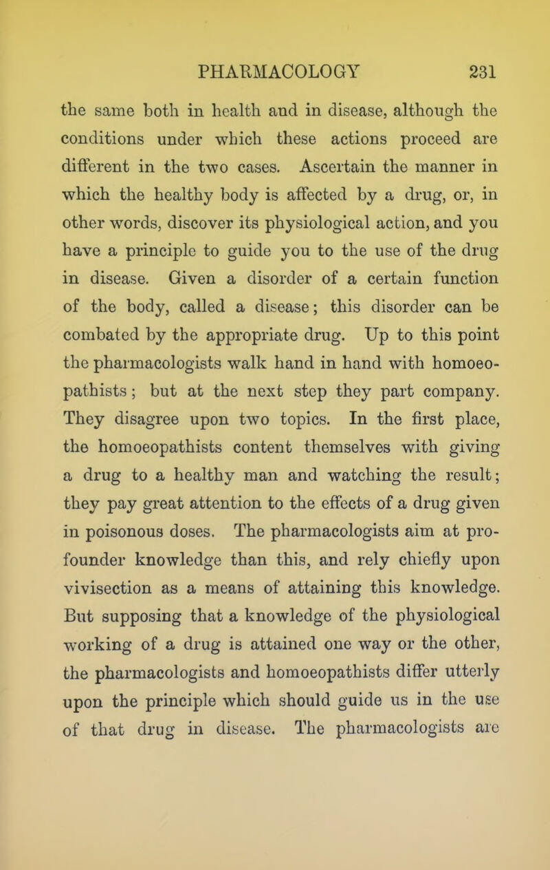 the same both in health and in disease, although the conditions under which these actions proceed are different in the two cases. Ascertain the manner in which the healthy body is affected by a drug, or, in other words, discover its physiological action, and you have a principle to guide you to the use of the drug in disease. Given a disorder of a certain function of the body, called a disease; this disorder can be combated by the appropriate drug. Up to this point the pharmacologists walk hand in hand with homoeo- pathists; but at the next step they part company. They disagree upon two topics. In the first place, the homoeopathists content themselves with giving a drug to a healthy man and watching the result; they pay great attention to the effects of a drug given in poisonous doses. The pharmacologists aim at pro- founder knowledge than this, and rely chiefly upon vivisection as a means of attaining this knowledge. But supposing that a knowledge of the physiological working of a drug is attained one way or the other, the pharmacologists and homoeopathists differ utterly upon the principle which should guide us in the use of that drug in disease. The pharmacologists arc