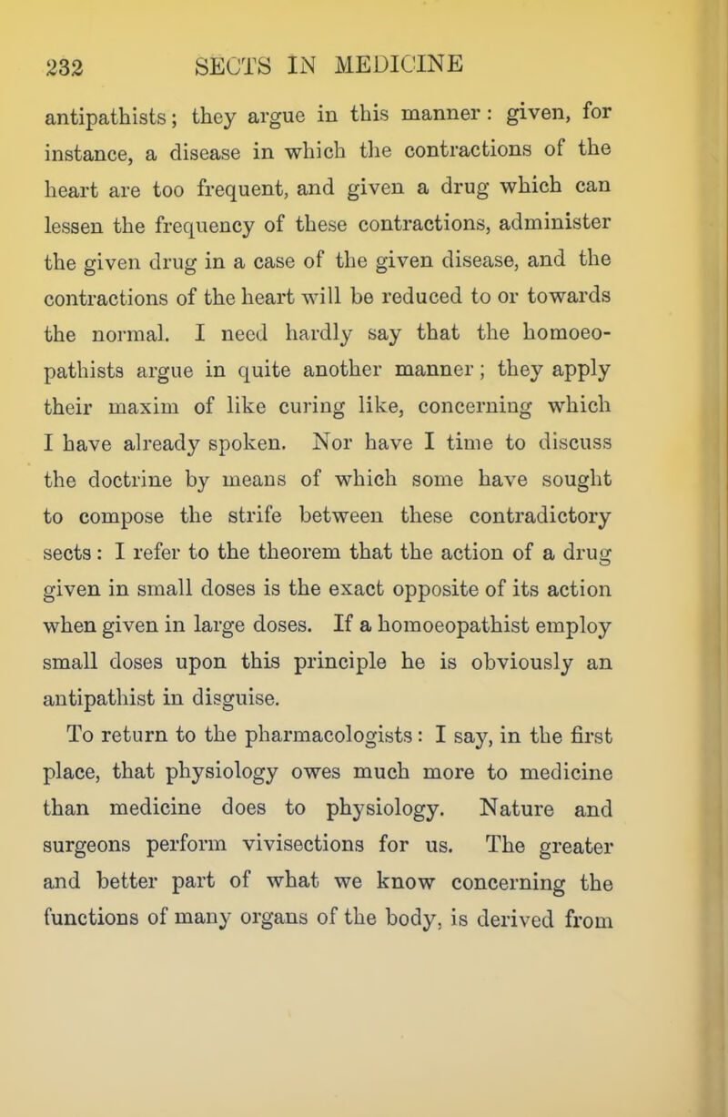 antipathists; they argue in this manner: given, for instance, a disease in which the contractions of the heart are too frequent, and given a drug which can lessen the frequency of these contractions, administer the given drug in a case of the given disease, and the contractions of the heart will be reduced to or towards the normal. I need hardly say that the homoeo- pathists argue in quite another manner; they apply their maxim of like curing like, concerning which I have already spoken. Nor have I time to discuss the doctrine by means of which some have sought to compose the strife between these contradictory sects: I refer to the theorem that the action of a drug given in small doses is the exact opposite of its action when given in large doses. If a homoeopathist employ small doses upon this principle he is obviously an antipathist in disguise. To return to the pharmacologists: I say, in the first place, that physiology owes much more to medicine than medicine does to physiology. Nature and surgeons perform vivisections for us. The greater and better part of what we know concerning the functions of many organs of the body, is derived from
