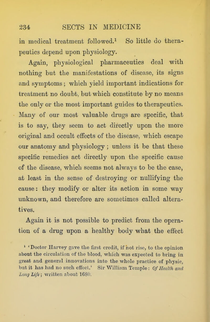 in medical treatment followed.^ So little do thera- peutics depend upon physiology. Again, physiological pharmaceutics deal with nothing but the manifestations of disease, its signs and symptoms ; which yield important indications for treatment no doubt, but which constitute by no means the only or the most important guides to therapeutics. Many of our most valuable drugs are specific, that is to say, they seem to act directly upon the more original and occult effects of the disease, which escape our anatomy and physiology ; unless it be that these specific remedies act directly upon the specific cause of the disease, which seems not always to be the case, at least in the sense of destroying or nullifying the cause: they modify or alter its action in some way unknown, and therefore are sometimes called altera- tives. Again it is not possible to predict from the opera- tion of a drug upon a healthy body what the efiect ‘ 'Doctor Harvey gave the first credit, if hot rise, to the opinion about the circulation of the blood, which was expected to bring in great and general innovations into the whole practice of physic, but it has had no such effect.’ Sir William Temple : Of Health and Lo)ig Life', written about 16S0.