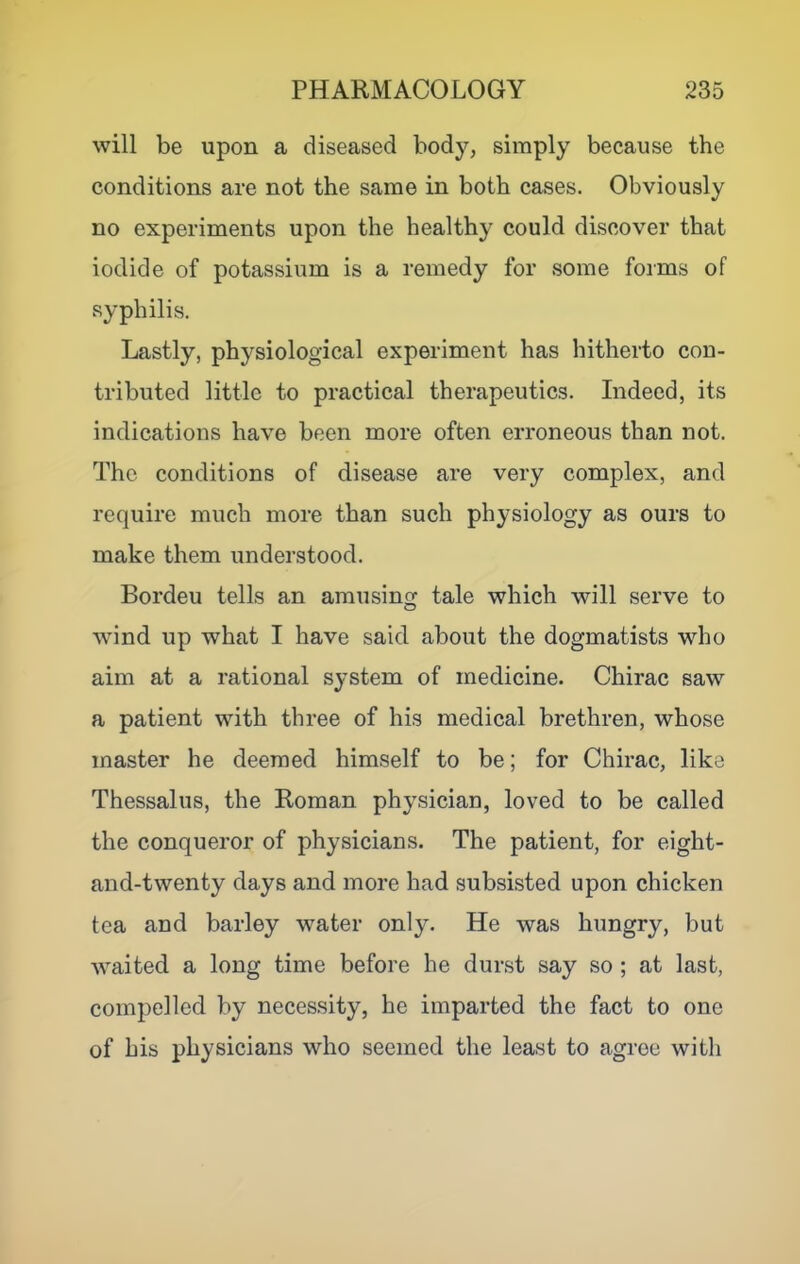will be upon a diseased body, simply because the conditions are not the same in both cases. Obviously no experiments upon the healthy could discover that iodide of potassium is a remedy for some forms of syphilis. Lastly, physiological experiment has hitherto con- tributed little to practical therapeutics. Indeed, its indications have been more often erroneous than not. The conditions of disease are very complex, and require much more than such physiology as ours to make them understood. Bordeu tells an amusing tale which will serve to wind up what I have said about the dogmatists who aim at a rational system of medicine. Chirac saw a patient with three of his medical brethren, whose master he deemed himself to be; for Chirac, like Thessalus, the Roman physician, loved to be called the conqueror of physicians. The patient, for eight- and-twenty days and more had subsisted upon chicken tea and barley water only. He was hungry, but waited a long time before he durst say so ; at last, compelled by necessity, he imparted the fact to one of his physicians who seemed the least to agree with