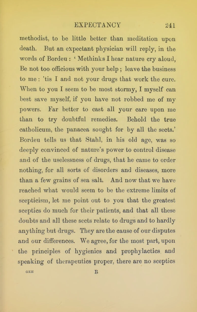 methodist, to be little better than meditation upon death. But an expectant physician will reply, in the words of Bordeu : ‘ Methinks I hear nature cry aloud, Be not too officious with your help ; leave the business to me ; ’tis I and not your drugs that work the cure. When to you I seem to be most stormy, I myself can best save myself, if you have not robbed me of my powers. Ear better to cast all your care upon me than to try doubtful remedies. Behold the true catholicum, the panacea sought for by all the sects.’ Bordeu tells us that Stahl, in his old age, was so deeply convinced of nature’s power to control disease and of the uselessness of drugs, that he came to order nothing, for all sorts of disorders and diseases, more than a few grains of sea salt. And now that we have reached what would seem to be the extreme limits of scepticism, let me point out to you that the greatest sceptics do much for their patients, and that all these doubts and all these sects relate to drugs and to hardly anything but drugs. They are the cause of our disputes and our differences. We agree, for the most part, upon the principles of hygienics and prophylactics and speaking of therapeutics proper, there are no sceptics GEE R