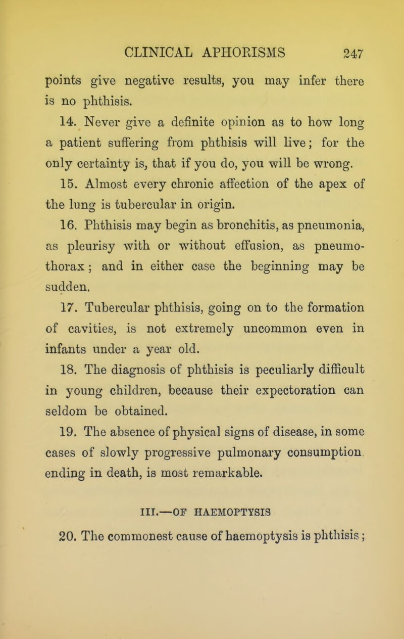 points give negative results, you may infer there is no phthisis. 14. Never give a definite opinion as to how long a patient suffering from phthisis will live; for the only certainty is, that if you do, you will be wrong. 15. Almost every chronic affection of the apex of the lung is tubercular in origin. 16. Phthisis may begin as bronchitis, as pneumonia, as pleurisy with or without effusion, as pneumo- thorax ; and in either case the beginning may be sudden. 17. Tubercular phthisis, going on to the formation of cavities, is not extremely uncommon even in infants under a year old. 18. The diagnosis of phthisis is peculiarly difficult in young children, because their expectoration can seldom be obtained. 19. The absence of physical signs of disease, in some cases of slowly progressive pulmonary consumption ending in death, is most remarkable. III.—OF HAEMOPTYSIS 20. The commonest cause of haemoptysis is phthisis;