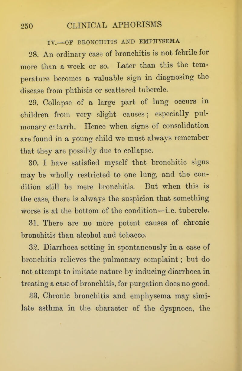 IV.—OP BRONCHITIS AND EMPHYSEMA 28. An ordinary case of bronchitis is not febrile for more than a week or so. Later than this the tem- perature becomes a valuable sign in diagnosing the disease from phthisis or scattered tubercle. 29. Collapse of a large part of lung occurs in children from very slight causes; especially pul- monary catarrh. Hence when signs of consolidation are found in a young child we must always remember that they are possibly due to collapse. 30. I have satisfied myself that bronchitic signs may be wholly restricted to one lung, and the con- dition still be mere bronchitis. But when this is the case, there is always the suspicion that something worse is at the bottom of the condition—i.e. tubercle. 31. There are no more potent causes of chronic bronchitis than alcohol and tobacco. 32. Diarrhoea setting in spontaneously in a case of bronchitis relieves the pulmonary complaint; but do not attempt to imitate nature by inducing diarrhoea in treating a case of bronchitis, for purgation does no good. 33. Chronic bronchitis and emphysema may simi- late asthma in the character of the dyspnoea, the
