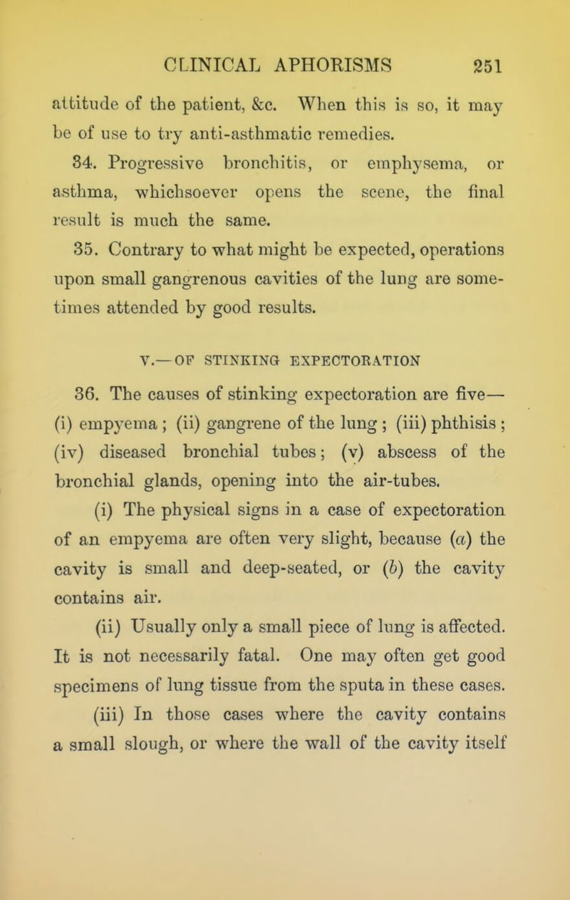 attitude of the patient, &c. When this is so, it may be of use to try anti-asthmatic remedies. 34. Progressive bronchitis, or emphysema, or asthma, whichsoever opens the scene, the final result is much the same. 35. Contrary to what might be expected, operations upon small gangrenous cavities of the lung are some- times attended by good results. v.—OF STINKING EXPECTORATION 36. The causes of stinking expectoration are five— (i) empyema ; (ii) gangrene of the lung ; (iii) phthisis ; (iv) diseased bronchial tubes; (v) abscess of the bronchial glands, opening into the air-tubes. (i) The physical signs in a case of expectoration of an empyema are often very slight, because (a) the cavity is small and deep-seated, or (6) the cavity contains air. (ii) Usually only a small piece of lung is affected. It is not necessarily fatal. One may often get good specimens of lung tissue from the sputa in these cases. (iii) In those cases where the cavity contains a small slough, or where the wall of the cavity itself