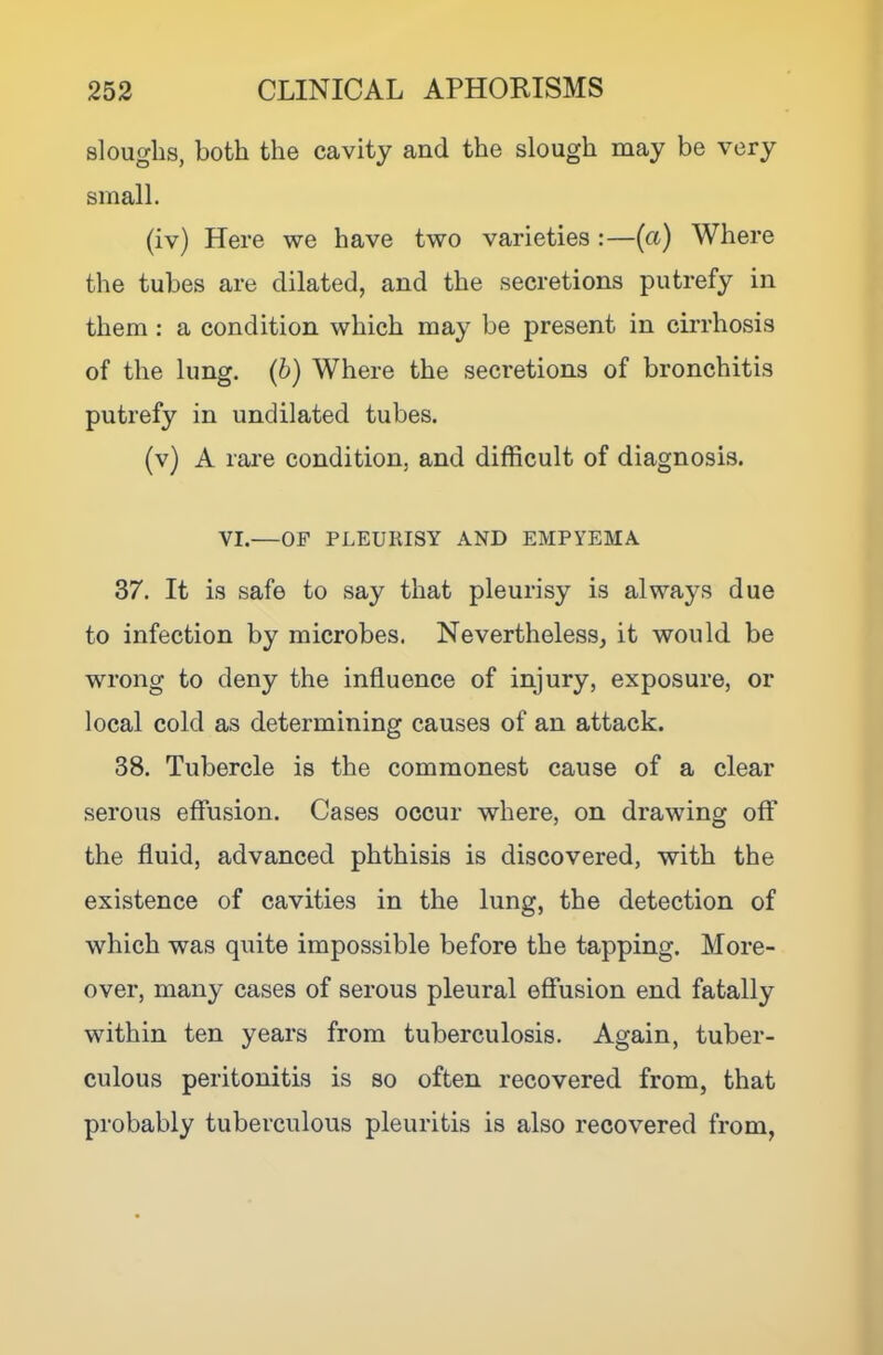 sloughs, both the cavity and the slough may be very small. (iv) Here we have two varieties :—(a) Where the tubes are dilated, and the secretions putrefy in them : a condition which may be present in cirrhosis of the lung, (b) Where the secretions of bronchitis putrefy in undilated tubes. (v) A rare condition, and difficult of diagnosis. VI.—OP PLEURISY AND EMPYEMA 37. It is safe to say that pleurisy is always due to infection by microbes. Nevertheless, it would be wrong to deny the influence of injury, exposure, or local cold as determining causes of an attack. 38. Tubercle is the commonest cause of a clear serous effusion. Cases occur where, on drawing off the fluid, advanced phthisis is discovered, with the existence of cavities in the lung, the detection of which was quite impossible before the tapping. More- over, many cases of serous pleural effusion end fatally within ten years from tuberculosis. Again, tuber- culous peritonitis is so often recovered from, that probably tuberculous pleuritis is also recovered from.