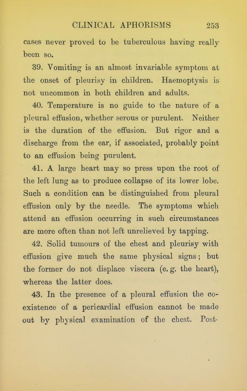 cases never proved to be tuberculous having really been so. 39. Vomiting is an almost invariable symptom at the onset of pleurisy in children. Haemoptysis is not uncommon in both children and adults. 40. Temperature is no guide to the nature of a pleural efiusion, whether serous or purulent. Neither is the duration of the effusion. But rigor and a discharge from the ear, if associated, probably point to an effusion being purulent. 41. A large heart may so press upon the root of the left lung as to produce collapse of its lower lobe. Such a condition can be distinguished from pleural effusion only by the needle. The symptoms which attend an effusion occurring in such circumstances are more often than not left unrelieved by tapping. 42. Solid tumours of the chest and pleurisy with effusion give much the same physical signs; but the former do not displace viscera (e. g. the heart), whereas the latter does. 43. In the presence of a pleural effusion the co- existence of a pericai’dial effusion cannot be made out by physical examination of the chest. Post-