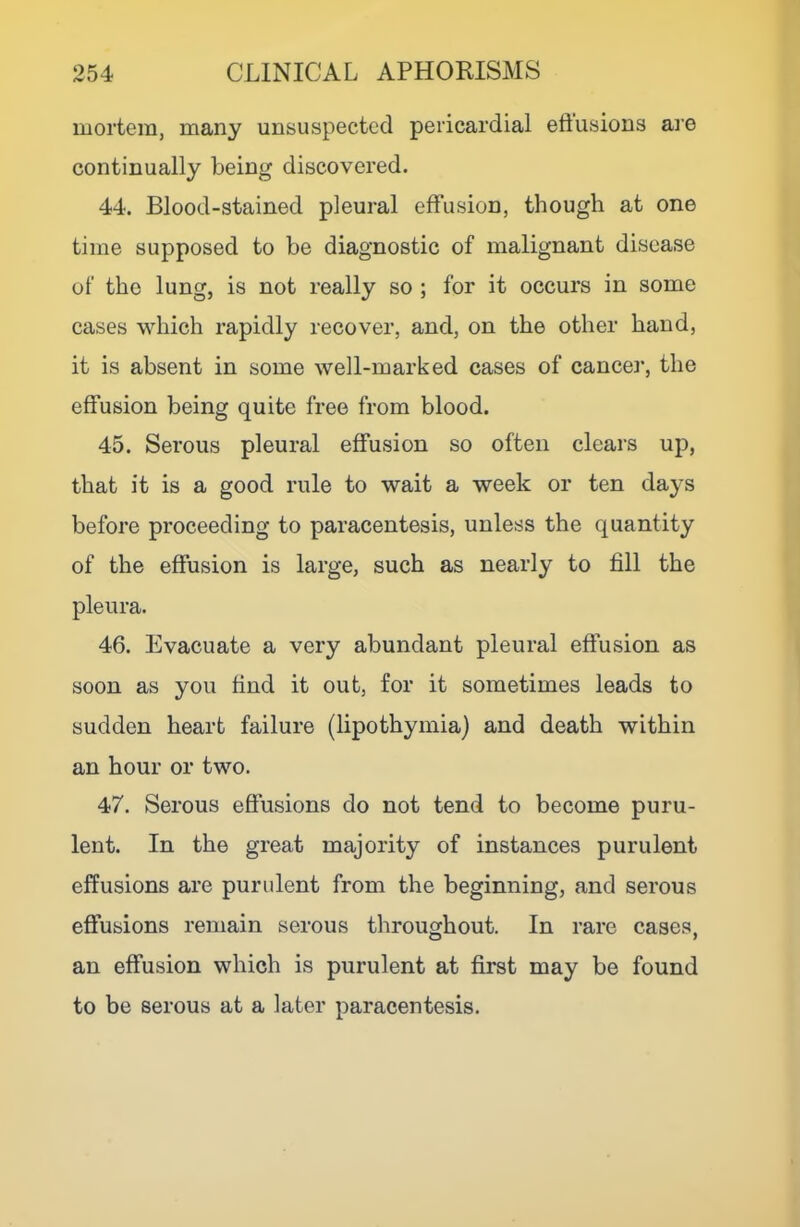 mortem, many unsuspected pericardial eftusions aie continually being discovered. 44. Blood-stained pleural effusion, though at one time supposed to be diagnostic of malignant disease of the lung, is not really so ; for it occurs in some cases which rapidly recover, and, on the other baud, it is absent in some well-marked cases of cancel', the effusion being quite free from blood. 45. Serous pleural effusion so often clears up, that it is a good rule to wait a week or ten days before proceeding to paracentesis, unless the quantity of the effusion is large, such as nearly to fill the pleura. 46. Evacuate a very abundant pleural effusion as soon as you find it out, for it sometimes leads to sudden heart failure (lipothymia) and death within an hour or two. 47. Serous effusions do not tend to become puru- lent. In the great majority of instances purulent effusions are purulent from the beginning, and serous effusions remain serous throughout. In rare cases. O 7 an effusion which is purulent at first may be found to be serous at a later paracentesis.