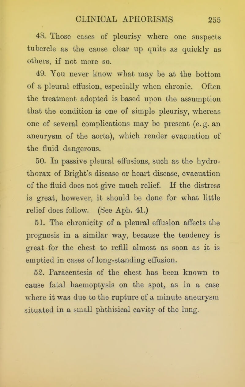48. Those cases of pleurisy where one suspects tubercle as the cause clear up quite as quickly as others, if not more so. 49. You never know what may be at the bottom of a pleural effusion, especially when chronic. Often the treatment adopted is based upon the assumption that the condition is one of simple pleurisy, whereas one of several complications may be present (e. g. an aneurysm of the aorta), which render evacuation of the fluid dangerous. 50. In passive pleural eflusions, such as the hydro- thorax of Bright’s disease or heart disease, evacuation of the fluid does not give much relief. If the distress is great, however, it should be done for what little relief does follow. (See Aph. 41.) 51. The chronicity of a pleural effusion affects the prognosis in a similar way, because the tendency is great for the chest to refill almost as soon as it is emptied in cases of long-standing efiiision. 52. Paracentesis of the chest has been known to cause fatal haemoptysis on the spot, as in a case where it was due to the rupture of a minute aneurysm situated in a small phthisical cavity of the lung.