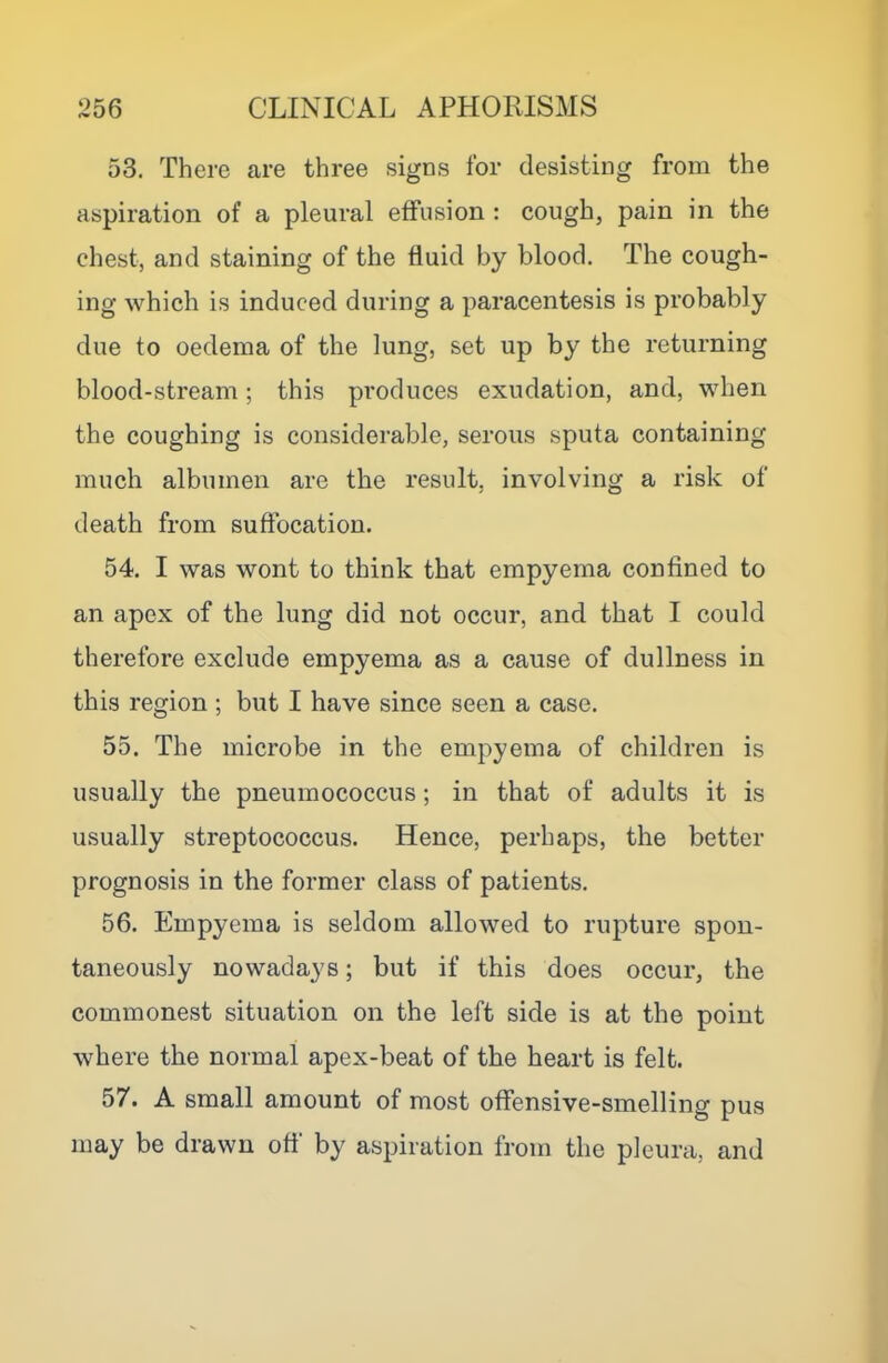 53. There are three signs for desisting from the aspiration of a pleural effusion : cough, pain in the chest, and staining of the fluid by blood. The cough- ing which is induced during a paracentesis is probably due to oedema of the lung, set up by the returning blood-stream; this produces exudation, and, when the coughing is considerable, serous sputa containing much albumen are the result, involving a risk of death from suffocation. 54. I was wont to think that empyema confined to an apex of the lung did not occur, and that I could therefore exclude empyema as a cause of dullness in this region ; but I have since seen a case. 55. The microbe in the empyema of children is usually the pneumococcus; in that of adults it is usually streptococcus. Hence, perhaps, the better prognosis in the former class of patients. 56. Empyema is seldom allowed to rupture spon- taneously nowadays; but if this does occur, the commonest situation on the left side is at the point where the normal apex-beat of the heart is felt. 57. A small amount of most offensive-smelling pus may be drawn off by aspiration from the pleura, and