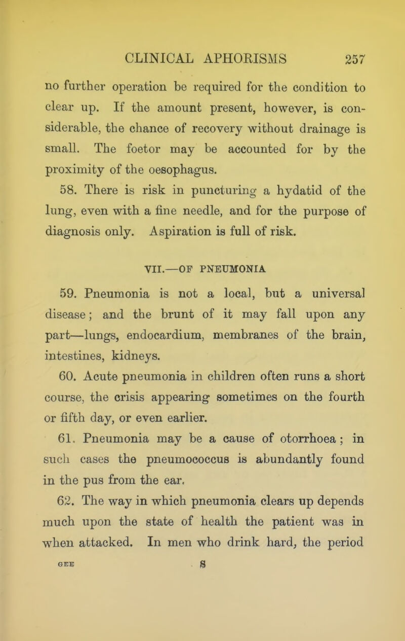 no further operation be required for the condition to clear up. If the amount present, however, is con- siderable, the chance of recovery without drainage is small. The foetor may be accounted for by the proximity of the oesophagus. 58. There is risk in puncturing a hydatid of the lung, even with a fine needle, and for the purpose of diagnosis only. Aspiration is full of risk. VII.—OF PNEUMONIA 59. Pneumonia is not a local, but a universal disease; and the brunt of it may fall upon any part—lungs, endocardium, membranes of the brain, intestines, kidneys. 60. Acute pneumonia in children often runs a short course, the crisis appearing sometimes on the fourth or fifth day, or even earlier. 61. Pneumonia may be a cause of otorrhoea; in such cases the pneumococcus is abundantly found in the pus from the ear. 62. The way in which pneumonia clears up depends much upon the state of health the patient was in when attacked. In men who drink hard, the period s
