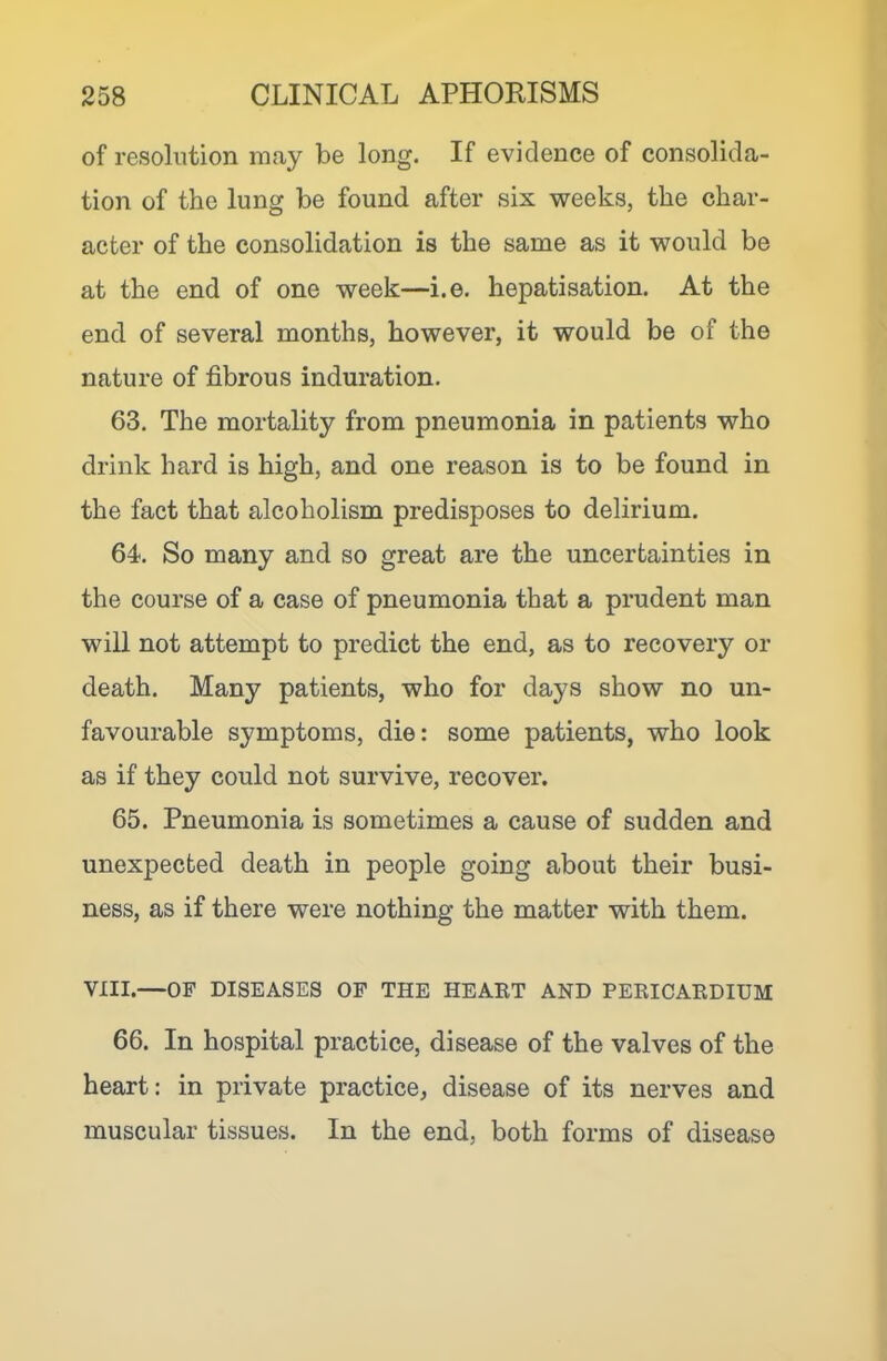 of resolution may be long. If evidence of consolida- tion of the lung be found after six weeks, the char- acter of the consolidation is the same as it would be at the end of one week—i.e. hepatisation. At the end of several months, however, it would be of the nature of fibrous induration. 63. The mortality from pneumonia in patients who drink hard is high, and one reason is to be found in the fact that alcoholism predisposes to delirium. 64. So many and so great are the uncertainties in the course of a case of pneumonia that a prudent man will not attempt to predict the end, as to recovery or death. Many patients, who for days show no un- favourable symptoms, die: some patients, who look as if they could not survive, recover. 65. Pneumonia is sometimes a cause of sudden and unexpected death in people going about their busi- ness, as if there were nothing the matter with them. VIII.—OF DISEASES OP THE HEAET AND PERICARDIUM 66. In hospital practice, disease of the valves of the heart: in private practice, disease of its nerves and muscular tissues. In the end, both forms of disease