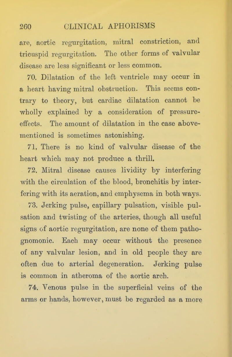 are, aortic regurgitation, mitral constriction, and tricuspid regurgitation. The other forms of valvular disease are less significant or less common. 70. Dilatation of the left ventricle may occur in a lieart having mitral obstruction. This seems con- trary to theory, but cardiac dilatation cannot be wholly explained by a consideration of pressure- effects. The amount of dilatation in the case above- mentioned is sometimes astonishing. 71. There is no kind of valvular disease of the heart which may not produce a thrill. 72. Mitral disease causes lividity by interfering with the circulation of the blood, bronchitis by inter- fering with its aeration, and emphysema in both ways. 73. Jerking pulse, capillary pulsation, visible pul- sation and twisting of the arteries, though all useful signs of aortic regurgitation, are none of them patho- gnomonic. Each may occur without the presence of any valvular lesion, and in old people they are often due to arterial degeneration. Jerking pulse is common in atheroma of the aortic arch. 74. Venous pulse in the superficial veins of the arms or hands, however, must be regarded as a more