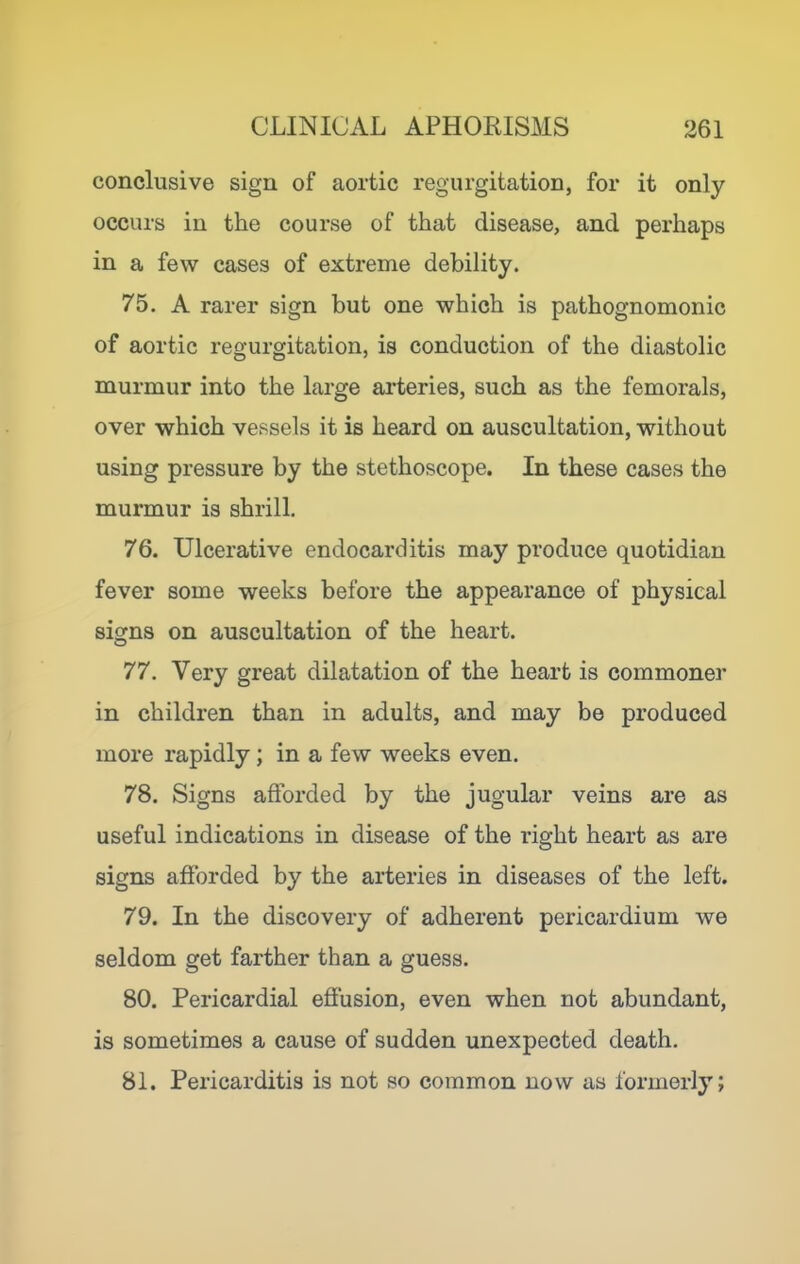 conclusive sign of aortic regurgitation, for it only occurs in the course of that disease, and perhaps in a few cases of extreme debility. 75. A rarer sign but one which is pathognomonic of aortic regurgitation, is conduction of the diastolic murmur into the large arteries, such as the femorals, over which vessels it is heard on auscultation, without using pressure by the stethoscope. In these cases the murmur is shrill, 76. Ulcerative endocarditis may produce quotidian fever some weeks before the appearance of physical signs on auscultation of the heart. 77. Very great dilatation of the heart is commoner in children than in adults, and may be produced more rapidly; in a few weeks even. 78. Signs afforded by the jugular veins are as useful indications in disease of the right heart as are signs afforded by the arteries in diseases of the left. 79. In the discovery of adherent pericardium we seldom get farther than a guess. 80. Pericardial effusion, even when not abundant, is sometimes a cause of sudden unexpected death. 81. Pericarditis is not so common now as formerly;