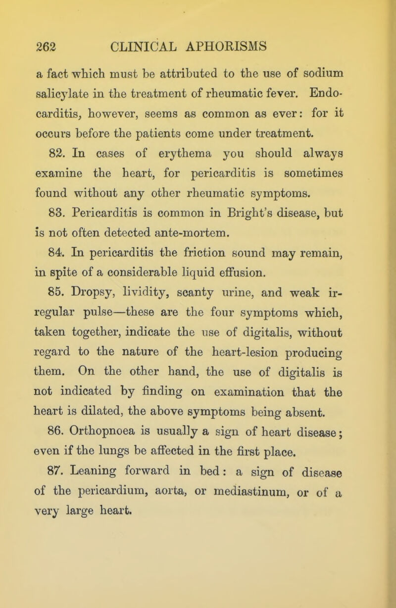 a fact which must be attributed to the use of sodium salicylate in the treatment of rheumatic fever. Endo- carditis, however, seems as common as ever: for it occurs before the patients come under treatment. 82. In cases of erythema you should always examine the heart, for pericarditis is sometimes found without any other rheumatic symptoms. 83. Pericarditis is common in Bright’s disease, but is not often detected ante-mortem. 84. In pericarditis the friction sound may remain, in spite of a considerable liquid effusion. 85. Dropsy, lividity, scanty urine, and weak ir- regular pulse—these are the four symptoms which, taken together, indicate the use of digitalis, without regard to the nature of the heart-lesion producing them. On the other hand, the use of digitalis is not indicated by finding on examination that the heart is dilated, the above symptoms being absent. 86. Orthopnoea is usually a sign of heart disease; even if the lungs be affected in the first place. 87. Leaning forward in bed: a sign of disease of the pericardium, aorta, or mediastinum, or of a very large heart.