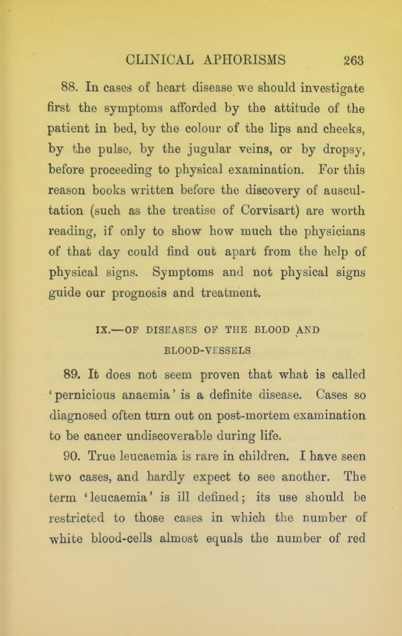 88. In cases of heart disease we should investigate 6rst the symptoms afforded by the attitude of the patient in bed, by the colour of the lips and cheeks, by the pulse, by the jugular veins, or by dropsy, before proceeding to physical examination. For this reason books written before the discovery of auscul- tation (such as the treatise of Corvisart) are worth reading, if only to show how much the physicians of that day could find out apart from the help of physical signs. Symptoms and not physical signs guide our prognosis and treatment. IX.—OP DISEASES OP THE BLOOD AND BLOOD-VESSELS 89. It does not seem proven that what is called ‘pernicious anaemia’ is a definite disease. Cases so diagnosed often turn out on post-mortem examination to be cancer undiscoverable during life. 90. True leucaemia is rare in children. I have seen two cases, and hardly expect to see another. The term ‘leucaemia’ is ill defined; its use should be restricted to those cases in which the number of white blood-cells almost equals the number of red