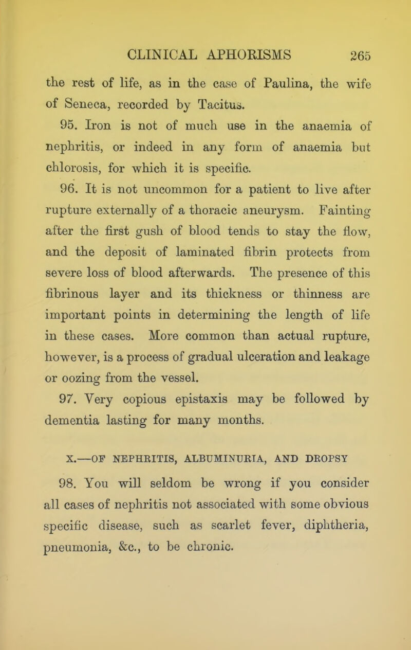 the rest of life, as in the case of Paulina, the wife of Seneca, recorded by Tacitus. 95. Iron is not of much use in the anaemia of nephritis, or indeed in any form of anaemia but chlorosis, for which it is specific. 96. It is not uncommon for a patient to live after rupture externally of a thoracic aneurysm. Fainting after the first gush of blood tends to stay the flow, and the deposit of laminated fibrin protects from severe loss of blood afterwards. The presence of this fibrinous layer and its thickness or thinness are important points in determining the length of life in these cases. More common than actual rupture, however, is a process of gradual ulceration and leakage or oozing from the vessel. 97. Very copious epistaxis may be followed by dementia lasting for many months. X.—OF NEPHEITIS, ALBUMINURIA, AND DROPSY 98. You will seldom be wrong if you consider all cases of nephritis not associated with some obvious specific disease, such as scarlet fever, diphtheria, pneumonia, &c., to be chronic.