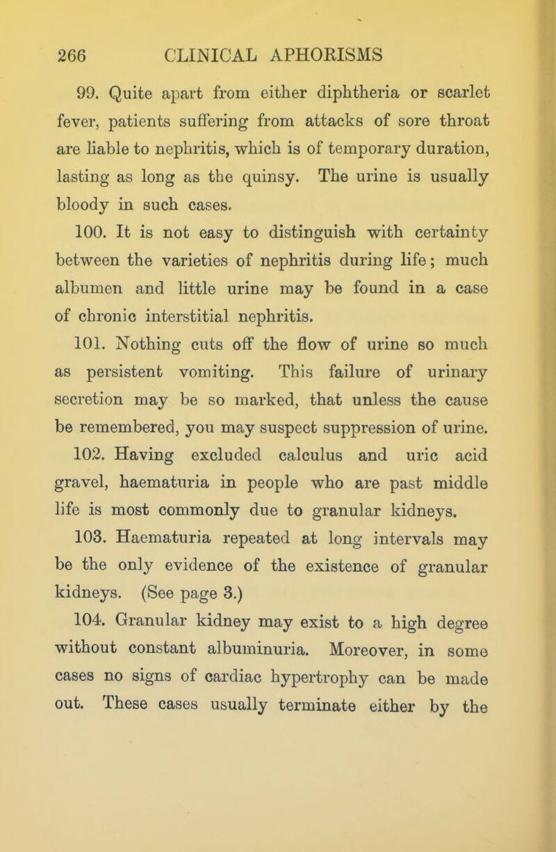 99. Quite apart from either diphtheria or scarlet fever, patients suffering from attacks of sore throat are hable to nephritis, which is of temporary duration, lasting as long as the quinsy. The urine is usually bloody in such cases. 100. It is not easy to distinguish with certainty between the varieties of nephritis during life; much albumen and little urine may be found in a case of chronic interstitial nephritis. 101. Nothing cuts off the flow of urine so much as persistent vomiting. This failure of urinary secretion may be so marked, that unless the cause be remembered, you may suspect suppression of urine. 102. Having excluded calculus and uric acid gravel, haematuria in people who are past middle life is most commonly due to granular kidneys. 103. Haematuria repeated at long intervals may be the only evidence of the existence of granular kidneys. (See page 3.) 104. Granular kidney may exist to a high degree without constant albuminuria. Moreover, in some cases no signs of cardiac hypertrophy can be made out. These cases usually terminate either by the