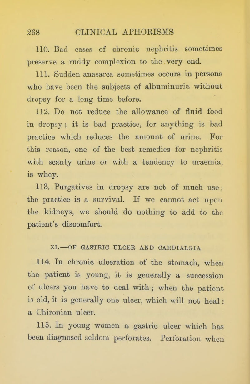 110. Bad cases of chronic nephritis sometimes preserve a ruddy complexion to the very end. 111. Sudden anasarca sometimes occurs in persons who have been the subjects of albuminuria without dropsy for a long time before. 112. Do not reduce the allowance of fluid food in dropsy ; it is bad practice, for anything is bad practice which reduces the amount of urine. For this reason, one of the best remedies for nephritis with scanty urine or with a tendency to uraemia, is whey. 113. Purgatives in dropsy are not of much use; the practice is a survival. If we cannot act upon the kidneys, we should do nothing to add to the patient’s discomfort. XI.—OF GASTRIC ULCER AND CAEDIALGIA 114. In chronic ulceration of the stomach, when the patient is young, it is generally a succession of ulcers you have to deal with; when the patient is old, it is generally one ulcer, which will not heal: a Chironian ulcer. 115. In young women a gastric ulcer which has been diagnosed seldom perforates. Perforation when