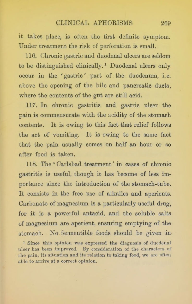 it takes place, is often the first definite symptom. TJnder treatment the risk of perforation is small. 116. Chronic gastric and duodenal ulcers are seldom to be distinguished clinically. ^ Duodenal ulcers only occur in the ‘gastric^ part of the duodenum, i.e. above the opening of the bile and pancreatic ducts, where the contents of the gut are still acid. 117. In chronic gastritis and gastric ulcer the pain is commensurate with the acidity of the stomach contents. It is owing to this fact that relief follows the act of vomiting. It is owing to the same fact that the pain usually comes on half an hour or so after food is taken. 118. The ‘ Carlsbad treatment’ in cases of chronic gastritis is useful, though it has become of less im- portance since the introduction of the stomach-tube. It consists in the free use of alkalies and aperients. Carbonate of magnesium is a particularly useful drug, for it is a powerful antacid, and the soluble salts of magnesium are aperient, ensuring emptying of the stomach. No fermentible foods should be given in ^ Since this opinion was expressed the diagnosis of duodenal ulcer has been improved. By consideration of the characters of the pain, its situation and its relation to taking food, we are often able to arrive at a correct opinion.