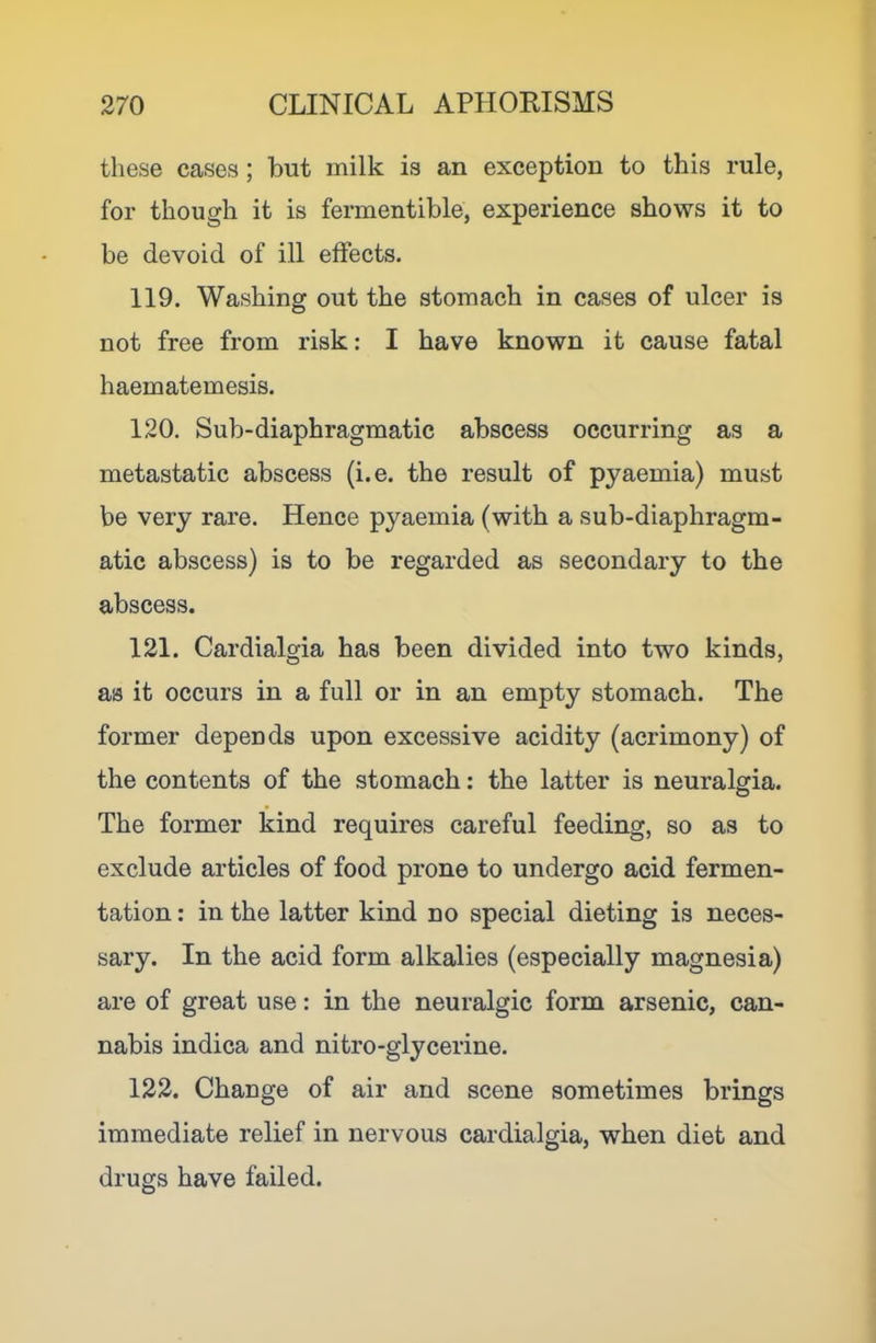 these cases; but milk is an exception to this rule, for though it is fermentible, experience shows it to be devoid of ill effects. 119. Washing out the stomach in cases of ulcer is not free from risk: I have known it cause fatal haematemesis. 120. Sub-diaphragmatic abscess occurring as a metastatic abscess (i.e. the result of pyaemia) must be very rare. Hence pyaemia (with a sub-diaphragm- atic abscess) is to be regarded as secondary to the abscess. 121. Cardialgia has been divided into two kinds, as it occurs in a full or in an empty stomach. The former depends upon excessive acidity (acrimony) of the contents of the stomach: the latter is neuralgia. The former kind requires careful feeding, so as to exclude articles of food prone to undergo acid fermen- tation : in the latter kind no special dieting is neces- sary. In the acid form alkalies (especially magnesia) are of great use: in the neuralgic form arsenic, can- nabis indica and nitro-glycerine. 122. Change of air and scene sometimes brings immediate relief in nervous cardialgia, when diet and drugs have failed.
