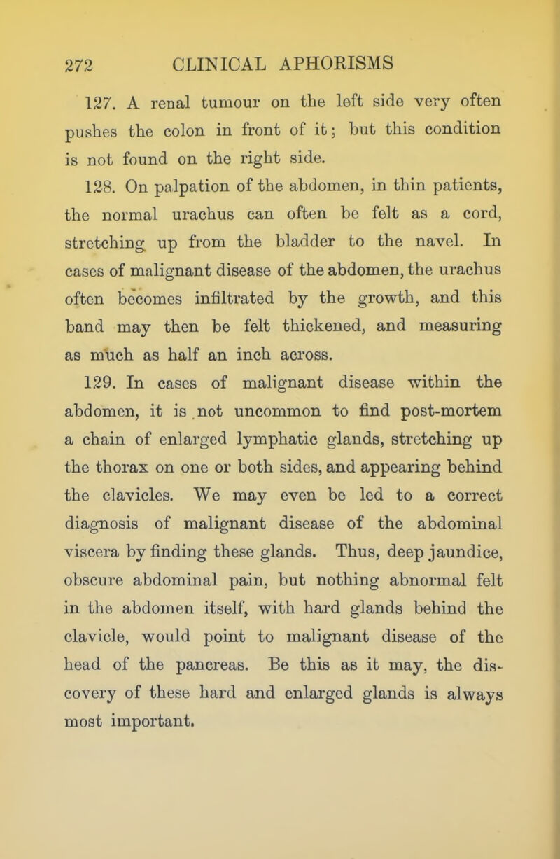127. A renal tumour on the left side very often pushes the colon in front of it; but this condition is not found on the right side. 128. On palpation of the abdomen, in thin patients, the normal urachus can often be felt as a cord, stretching up from the bladder to the navel. In cases of malignant disease of the abdomen, the urachus often becomes infiltrated by the growth, and this band may then be felt thickened, and measuring as m\ich as half an inch across. 129. In cases of malignant disease within the abdomen, it is not uncommon to find post-mortem a chain of enlarged lymphatic glands, stretching up the thorax on one or both sides, and appearing behind the clavicles. We may even be led to a correct diagnosis of malignant disease of the abdominal viscera by finding these glands. Thus, deep jaundice, obscure abdominal pain, but nothing abnormal felt in the abdomen itself, with hard glands behind the clavicle, would point to malignant disease of the head of the pancreas. Be this as it may, the dis- covery of these hard and enlarged glands is always most important.