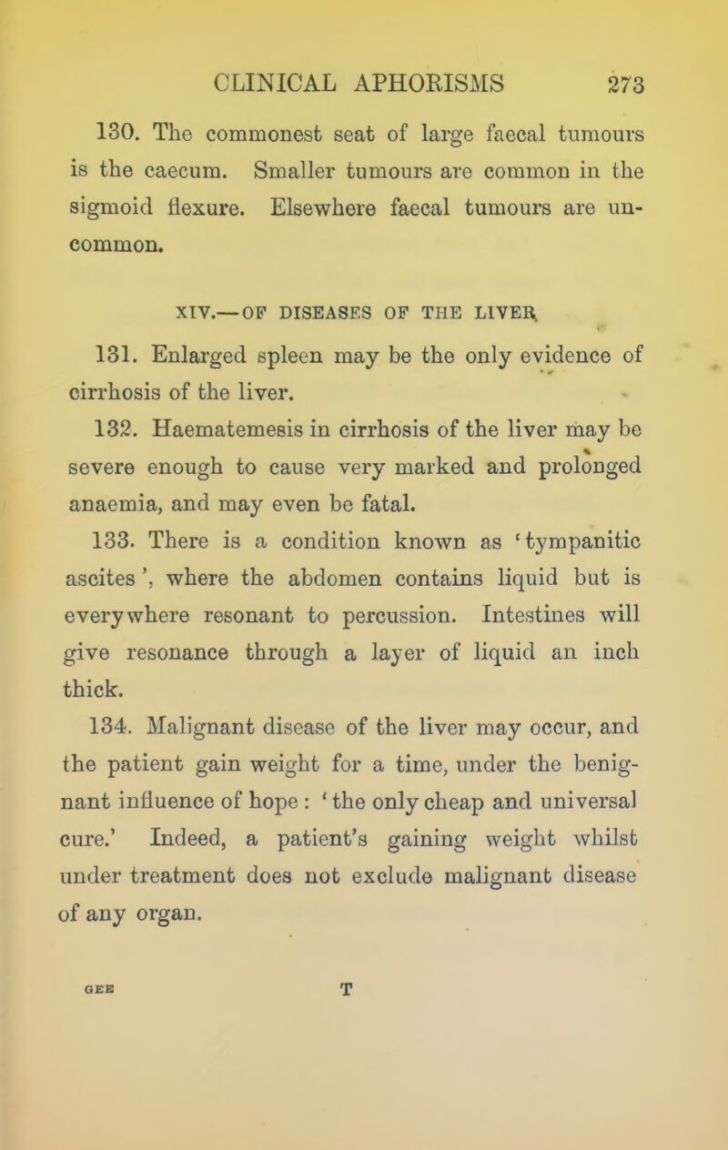 130. The commonest seat of large faecal tumours is the caecum. Smaller tumours are common in the sigmoid flexure. Elsewhere faecal tumours are un- common. XIV.— OF DISEASES OP THE LIVER^ 131. Enlarged spleen may be the only evidence of • ^ cirrhosis of the liver. 132. Haematemesis in cirrhosis of the liver may be % severe enough to cause very marked and prolonged anaemia, and may even be fatal. 133. There is a condition known as ‘ tympanitic ascites where the abdomen contains liquid but is everywhere resonant to percussion. Intestines will give resonance through a layer of liquid an inch thick. 134. Malignant disease of the liver may occur, and the patient gain weight for a time, under the benig- nant influence of hope : ‘ the only cheap and universal cure.’ Indeed, a patient’s gaining weight whilst under treatment does not exclude malignant disease of any organ. OEE T