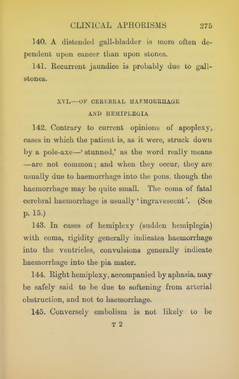 140. A distended gall-bladder is more often de- pendent upon cancer than upon stones. 141. Recurrent jaundice is probably due to gall- stones. XVI.—OF CEREBRAL HAEMORRHAGE AND HEMIPLEGIA 142. Contrary to current opinions of apoplexy, cases in which the patient is, as it were, struck down by a pole-axe—‘ stunned,’ as the word really means —are not common; and when they occur, they are usually due to haemorrhage into the pons, though the haemorrhage may be quite small. The coma of fatal cerebral haemorrhage is usually ‘ ingravescent (See p. 15.) 143. In cases of hemiplexy (sudden hemiplegia) with coma, rigidity generally indicates haemorrhage into the ventricles, convulsions generally indicate haemorrhage into the pia mater. 144. Right hemiplexy, accompanied by aphasia, may be safely said to be due to softening from arterial obstruction, and not to haemorrhage. 145. Conversely embolism is not likely to be T 2