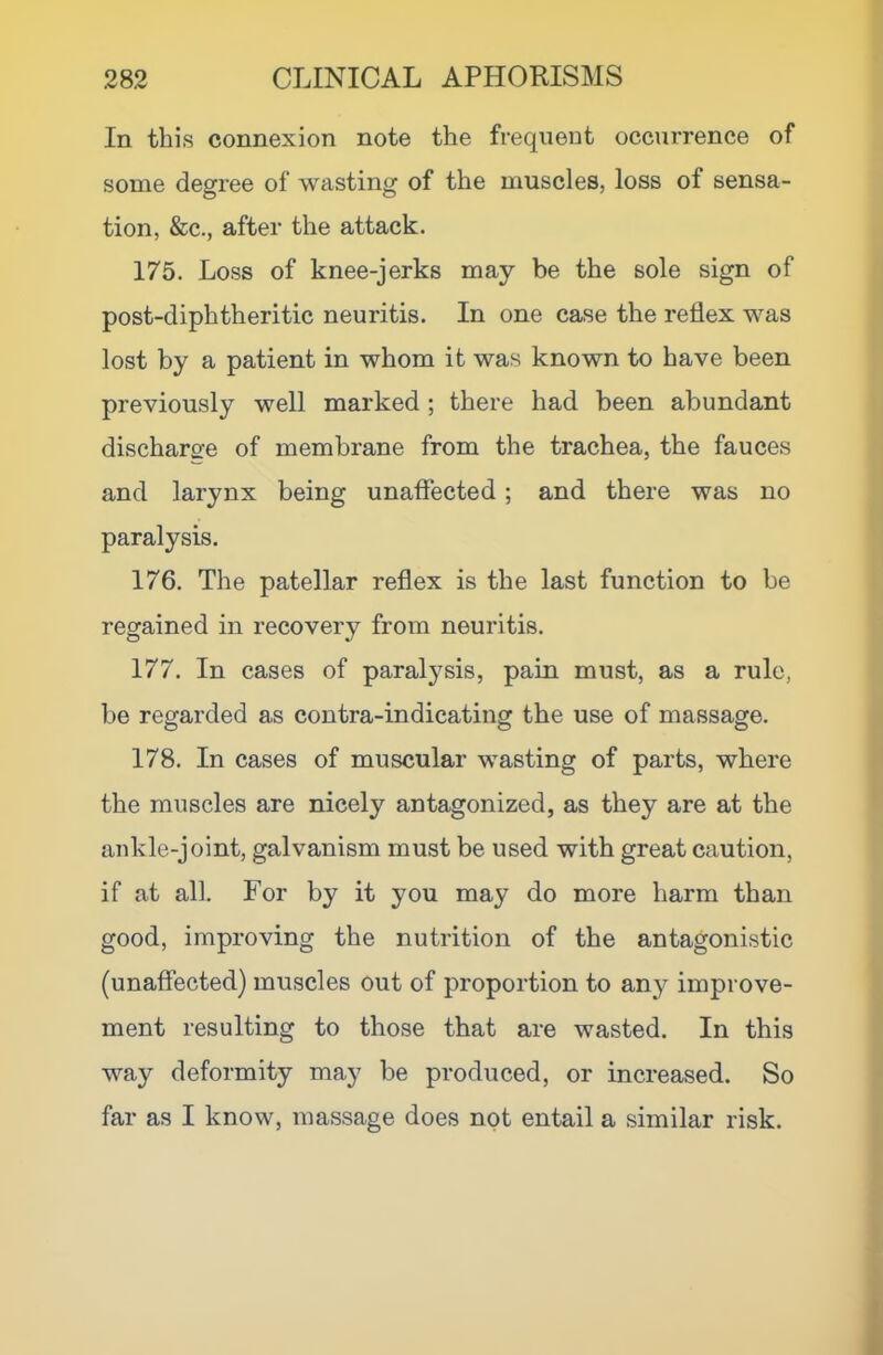 In this connexion note the frequent occurrence of some degree of wasting of the muscles, loss of sensa- tion, &c., after the attack. 175. Loss of knee-jerks may be the sole sign of post-diphtheritic neuritis. In one case the reflex was lost by a patient in whom it was known to have been previously well marked ; there had been abundant discharo-e of membrane from the trachea, the fauces and larynx being unaffected; and there was no paralysis. 176. The patellar reflex is the last function to be regained in recovery from neuritis. 177. In cases of paralysis, pain must, as a rule, be regarded as contra-indicating the use of massage. 178. In cases of muscular wasting of parts, where the muscles are nicely antagonized, as they are at the aukle-joint, galvanism must be used with great caution, if at all. For by it you may do more harm than good, improving the nutrition of the antagonistic (unaffected) muscles out of proportion to an}^ improve- ment resulting to those that are wasted. In this way deformity may be produced, or increased. So far as I know, massage does not entail a similar risk.