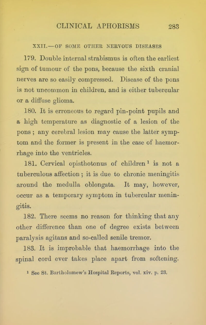 XXII.—OF SOME OTHER NERVOUS DISEASES 179. Double internal strabismus is often the earliest sign of tumour of the pons, because the sixth cranial nerves are so easily compressed. Disease of the pons is not uncommon in children, and is either tubercular or a diffuse glioma. 180. It is erroneous to regard pin-point pupils and a high temperature as diagnostic of a lesion of the pons ; any cerebral lesion may cause the latter symp- tom and the former is present in the case of haemor- rhage into the ventricles. 181. Cervical opisthotonus of children^ is not a tuberculous affection; it is due to chronic meningitis around the medulla oblongata, It may, however, occur as a temporary symptom in tubercular menin- gitis. 182. There seems no reason for thinking that any other difference than one of degree exists between paralysis agitans and so-called senile tremor. 183. It is improbable that haemorrhage into the spinal cord ever takes place apart from softening. 1 See St. Bartholomew’s Hospital Reports, vol. xiv. p. 23.