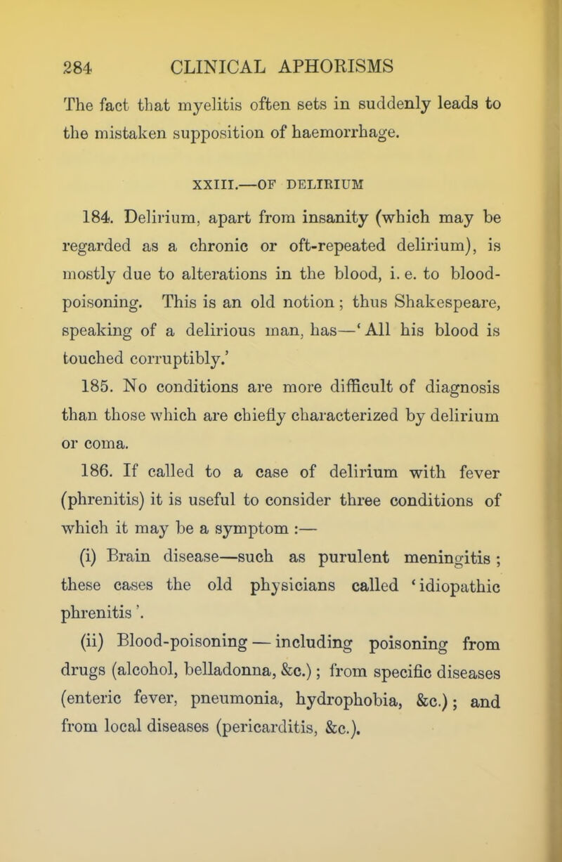 The fact that myelitis often sets in suddenly leads to the mistaken supposition of haemorrhage. XXIII.—OF DELIRIUM 184. Delirium, apart from insanity (which may be regarded as a chronic or oft-repeated delirium), is mostly due to alterations in the blood, i. e. to blood- poisoning. This is an old notion; thus Shakespeare, speaking of a delirious man, has—‘ All his blood is touched corruptibly.’ 185. No conditions are more difficult of diagnosis than those which are chiefly characterized by delirium or coma. 186. If called to a case of delirium with fever (phrenitis) it is useful to consider three conditions of which it may be a symptom :— (i) Brain disease—such as purulent meningitis ; these cases the old physicians called ‘ idiopathic phrenitis ’. (ii) Blood-poisoning — including poisoning from drugs (alcohol, belladonna, &c.); from specific diseases (enteric fever, pneumonia, hydrophobia, &c.); and from local diseases (pericarditis, &c.).
