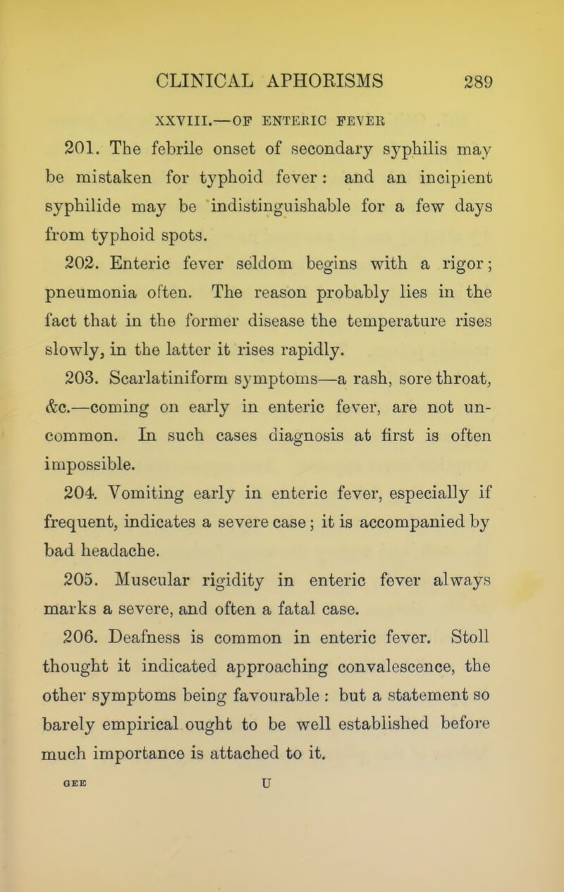 XXVIII.—OF ENTERIC FEVER 201. The febrile onset of secondary S3'’philis may be mistaken for typhoid fever; and an incipient syphilide may be ‘indistinguishable for a few days from typhoid spots. 202. Enteric fever seldom begins with a rigor; pneumonia often. The reason probably lies in the fact that in the former disease the temperature rises slowly, in the latter it rises rapidly. 203. Scarlatiniform symptoms—a rash, sore throat, Ac.—coming on early in enteric fever, are not un- common. In such cases diagnosis at first is often impossible. 204. Vomiting early in enteric fever, especially if frequent, indicates a severe case; it is accompanied by bad headache. 205. Muscular rigidity in enteric fever always marks a severe, and often a fatal case. 206. Deafness is common in enteric fever. Stoll thought it indicated approaching convalescence, the other symptoms being favourable : but a statement so barely empirical ought to be well established before much importance is attached to it. OEC U