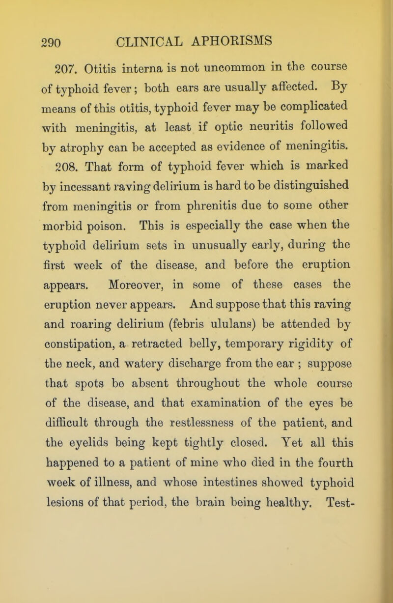207. Otitis interna is not uncommon in the course of typhoid fever; both ears are usually affected. By means of this otitis, typhoid fever may be complicated with meningitis, at least if optic neuritis followed by atrophy can be accepted as evidence of meningitis. 208. That form of typhoid fever which is marked by incessant raving delirium is hard to be distinguished from meningitis or from phrenitis due to some other morbid poison. This is especially the case when the typhoid delirium sets in unusually early, during the first week of the disease, and before the eruption appears. Moreover, in some of these cases the eruption never appears. And suppose that this raving and roaring delirium (febris ululans) be attended by constipation, a retracted belly, temporary rigidity of the neck, and watery discharge from the ear ; suppose that spots be absent throughout the whole course of the disease, and that examination of the eyes be difficult through the restlessness of the patient, and the eyelids being kept tightly closed. Yet all this happened to a patient of mine who died in the fourth week of illness, and whose intestines showed typhoid lesions of that period, the brain being healthy. Test-