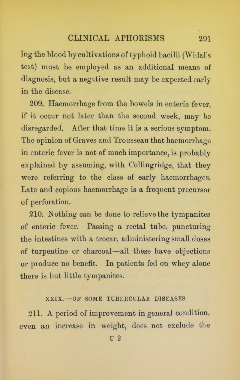 ing the blood by cultivations of typhoid bacilli (Widal's test) must be employed as an additional means of diagnosis, but a negative result may be expected early in the disease. 209. Haemorrhage from the bowels in enteric fever, if it occur not later than the second week, may be disregarded. After that time it is a serious symptom. The opinion of Graves and Trousseau that haemorrhage in enteric fever is not of much importance, is probably explained by assuming, with Collingridge, that they were referring to the class of early haemorrhages. Late and copious haemorrhage is a frequent precursor of perforation. 210. Nothing can be done to relieve the tympanites of enteric fever. Passing a rectal tube, puncturing the intestines with a trocai’, administering small doses of turpentine or charcoal—all these have objections or produce no benefit. In patients fed on whey alone there is but little tympanites. XXIX.—OF SOME TUBERCULAR DISEASES 211. A period of improvement in general condition, even an increase in weight, does not exclude the U 3