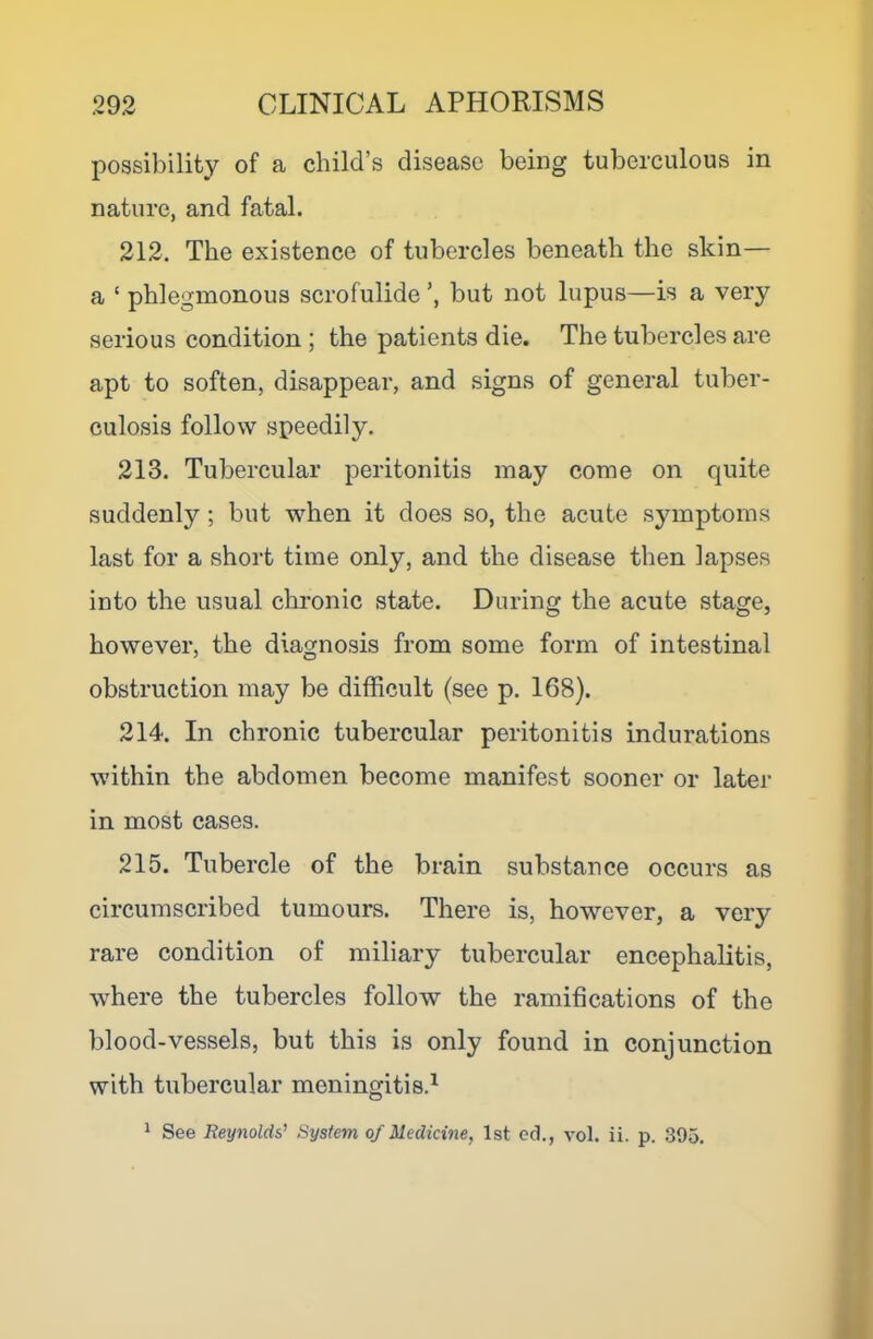 possibility of a child’s disease being tuberculous in nature, and fatal. 212. The existence of tubercles beneath the skin— a ‘ phlegmonous scrofulide but not lupus—is a very serious condition ; the patients die. The tubercles are apt to soften, disappear, and signs of general tuber- culosis follow speedily. 213. Tubercular peritonitis may come on quite suddenly; but when it does so, the acute symptoms last for a short time only, and the disease then lapses into the usual chronic state. During the acute stage, however, the diagnosis from some form of intestinal obstruction may be difficult (see p. 168). 214. In chronic tubercular peritonitis indurations within the abdomen become manifest sooner or later in most cases. 215. Tubercle of the brain substance occurs as circumscribed tumours. There is, however, a very rare condition of miliary tubercular encephalitis, where the tubercles follow the ramifications of the blood-vessels, but this is only found in conjunction with tubercular meningitis.^ 1 See Reynolds’ System of Medicine, 1st eel., vol. ii. p. 395.