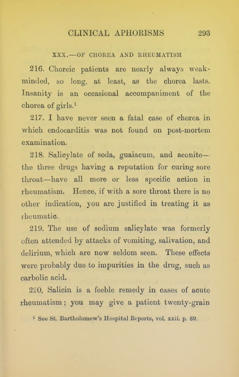 XXX.—OF CHOREA AND RHEUMATISM 216. Choreic patients are nearly always weak- minded, so long, at least, as the chorea lasts. Insanity is an occasional accompaniment of the chorea of girls.^ 217. I have never seen a fatal case of chorea in which endocarditis was not found on post-mortem examination. 218. Salicylate of soda, guaiacum, and aconite— the three drugs having a reputation for curing sore throat—have all more or less specihc action in rheumatism. Hence, if with a sore throat there is no other indication, you are justified in treating it as rheumatic. 219. The use of sodium salicylate was formerly often attended by attacks of vomiting, salivation, and delirium, which are now seldom seen. These effects were probably due to impurities in the drug, such as carbolic acid. 220. Salicin is a feeble remedy in cases of acute rheumatism; you may give a patient twenty-grain 1 See St. Bartholomew’s Hospital Reports, vol. xxii. p. 8U.