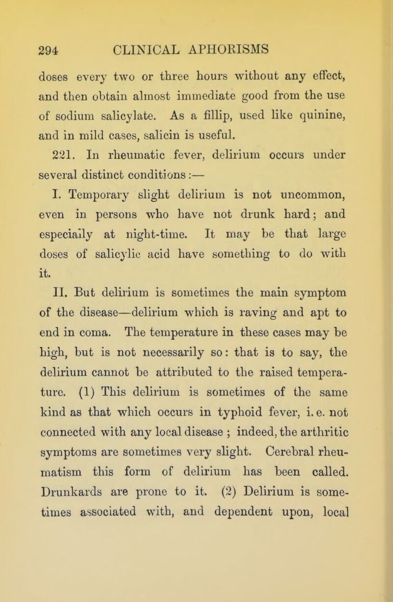 doses every two or three hours without any effect, and then obtain almost immediate good from the use of sodium salicylate. As a fillip, used like quinine, and in mild cases, salicin is useful. 221. In rheumatic fever, delirium occurs under several distinct conditions :— I. Temporary slight delirium is not uncommon, even in persons who have not drunk hard; and especially at night-time. It may be that large doses of salicylic acid have something to do with it. II. But delirium is sometimes the main symptom of the disease—delirium which is raving and apt to end in coma. The temperature in these cases may be high, but is not necessarily so: that is to say, the delirium cannot be attributed to the raised tempera- ture. (1) This delirium is sometimes of the same kind as that which occurs in typhoid fever, i. e. not connected with any local disease ; indeed, the arthritic symptoms are sometimes very slight. Cerebral rheu- matism this form of delirium has been called. Drunkards are prone to it. (2) Delirium is some- times associated with, and dependent upon, local