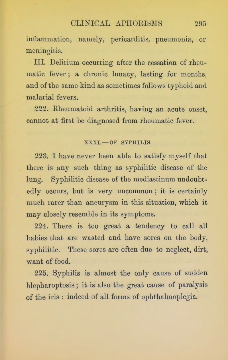 inflammation, namely, pericarditis, pneumonia, or meningitis. o III. Delirium occurring after the cessation of rheu- matic fever ; a chronic lunacy, lasting for months, and of the same kind as sometimes follows typhoid and malarial fevers. 222. Rheumatoid arthritis, having an acute onset, cannot at first be diagnosed from rheumatic fever. XXXI.—OF SYPHILIS 223. I have never been able to satisfy myself that there is any such thing as syphilitic disease of the lung. Syphilitic disease of the mediastinum undoubt- edly occurs, but is very uncommon; it is certainly much rarer than aneurysm in this situation, which it may closely resemble in its symptoms. 224. There is too great a tendency to call all babies that are wasted and have sores on the body, syphilitic. These sores are often due to neglect, dirt, want of food. 225. Syphilis is almost the only cause of sudden blepharoptosis; it is also the great cause of paralysis of the iris : indeed of all forms of ophthalmoplegia.