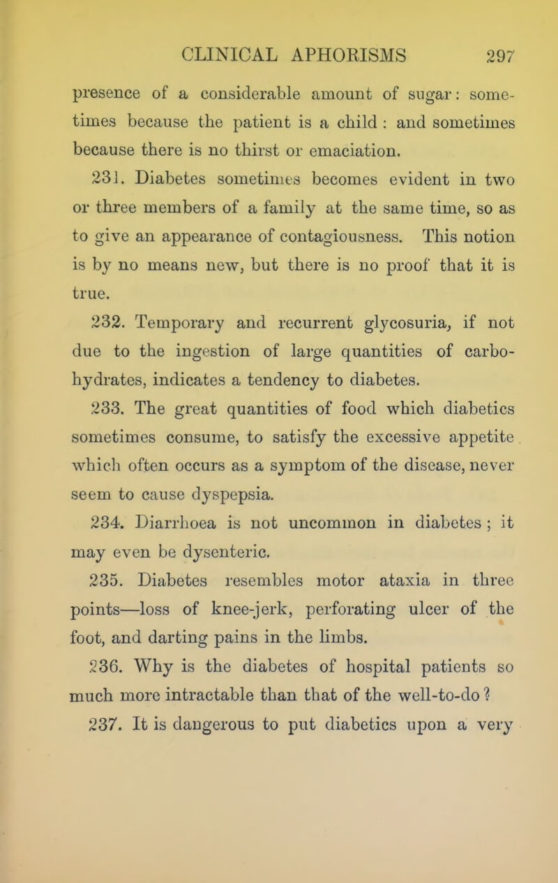 presence of a considerable amount of sugar: some- times because the patient is a child : and sometimes because there is no thirst or emaciation. 231. Diabetes sometimes becomes evident in two or three members of a family at the same time, so as to give an appearance of contagiousness. This notion is by no means new, but there is no proof that it is true. 232. Temporary and recurrent gl^mosuria, if not due to the ingestion of large quantities of carbo- hydrates, indicates a tendency to diabetes. 233. The great quantities of food which diabetics sometimes consume, to satisfy the excessive appetite which often occurs as a symptom of the disease, never seem to cause dyspepsia. 234. Diarrhoea is not uncommon in diabetes ; it may even be dysenteric. 235. Diabetes resembles motor ataxia in three points—loss of knee-jerk, perforating ulcer of the foot, and darting pains in the limbs. 236. Why is the diabetes of hospital patients so much more intractable than that of the well-to-do ? 237. It is dangerous to put diabetics upon a very