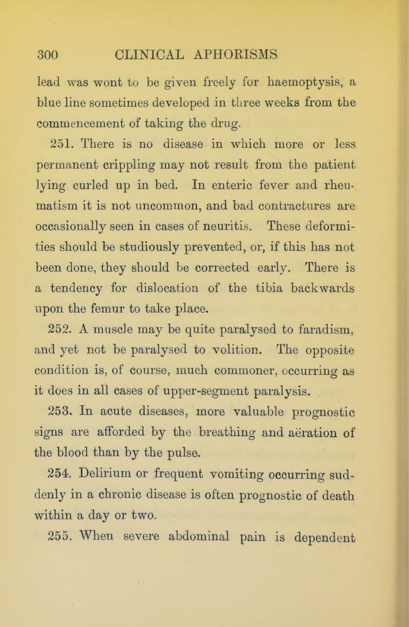 lead was wont to be given freely for haemoptysis, a blue line sometimes developed in three weeks from the commencement of taking the drug. 251. There is no disease in which more or less permanent crippling may not result from the patient lying curled up in bed. In enteric fever and rheu- matism it is not uncommon, and bad contractures are occasionally seen in cases of neuritis. These deformi- ties should be studiously prevented, or, if this has not been done, they should be corrected early. There is a tendency for dislocation of the tibia backwards upon the femur to take place. 252. A muscle may be quite paralysed to faradism, and yet not be paralysed to volition. The opposite condition is, of course, much commoner, occurring as it does in all cases of upper-segment paralysis. 253. In acute diseases, more valuable prognostic signs are afforded by the breathing and aeration of the blood than by the pulse. 254. Delirium or frequent vomiting occurring sud- denly in a chronic disease is often prognostic of death within a day or two. 255. When severe abdominal pain is dependent