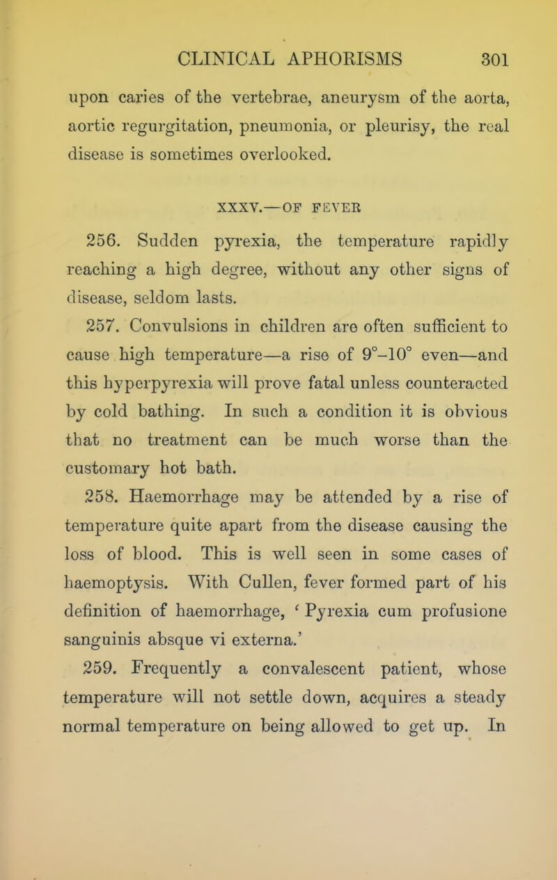 upon caries of the vertebrae, aneurysm of the aorta, aortic regurgitation, pneumonia, or pleurisy, the real disease is sometimes overlooked. XXXV.—OF FEYEK 256. Sudden pyrexia, the temperature rapidly reaching a high degree, without any other signs of disease, seldom lasts. 257. Convulsions in children are often sufficient to cause high temperature—a rise of 9°-10° even—and this hyperpyrexia will prove fatal unless counteracted by cold bathing. In such a condition it is obvious that no treatment can be much worse than the customary hot bath. 258. Haemorrhage may be attended by a rise of temperature quite apart from the disease causing the loss of blood. This is well seen in some cases of haemoptysis. With Cullen, fever formed part of his definition of haemorrhage, ^ Pyrexia cum profusione sanguinis absque vi externa.’ 259. Frequently a convalescent patient, whose temperature will not settle down, acquires a steady normal temperature on being allowed to get up. In