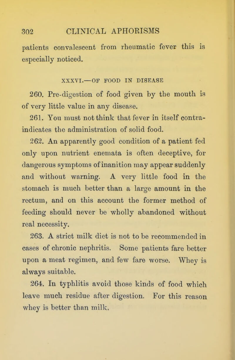 patients convalescent from rheumatic fever this is especially noticed. XXXVI.— OF FOOD IN DISEASE 260. Pre-digestion of food given by the mouth is of very little value in any disease. 261. You must not think that fever in itself contra- indicates the administration of solid food. 262. An apparently good condition of a patient fed only upon nutrient enemata is often deceptive, for dangerous symptoms of inanition may appear suddenly and without warning. A very little food in the stomach is much better than a large amount in the rectum, and on this account the former method of feeding should never be wholly abandoned without real necessity. 263. A strict milk diet is not to be recommended in cases of chronic nephritis. Some patients fare better upon a meat regimen, and few fare worse. Whey is always suitable. 264. In typhlitis avoid those kinds of food which leave much residue after digestion. For this reason whey is better than milk.