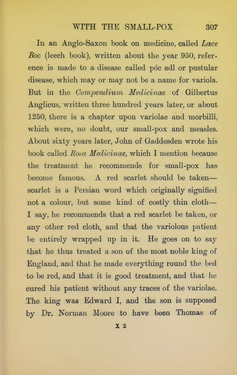 In an Anglo-Saxon book on medicine, called Lcece Boc (leech book), written about the year 950, refer- ence is made to a disease called pdc adl or pustular disease, which may or may not be a name for variola. But in the Go'tivpendium Medlcinae of Gilbertus Anglicus, written three hundred years later, or about 1250, there is a chapter upon variolae and morbilli, which were, no doubt, our small-pox and measles. About sixty years later, John of Gaddesden wrote his book called Bota Medicinae, which I mention because the treatment he recommends for small-pox has become famous. A red scarlet should be taken— scarlet is a Persian word which originally signified not a colour, but some kind of costly thin cloth— I say, he recommends that a red scarlet be taken, or any other red cloth, and that the variolous patient be entirely wrapped up in it. He goes on to say that he thus treated a son of the most noble king of England, and that he made everything round the bed to be red, and that it is good treatment, and that he cured his patient without any traces of the variolae. The king was Edward I, and the son is supposed by Dr. Norman Moore to have been Thomas of