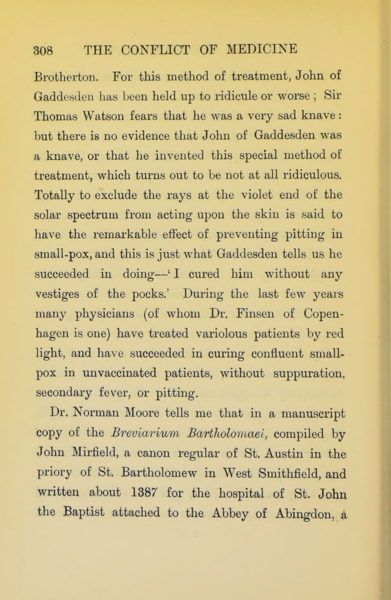 Brotherton. For this method of treatment, John of Gaddesden has been held up to ridicule or worse ; Sir Thomas Watson fears that he was a very sad knave: but there is no evidence that John of Gaddesden was a knave, or that he invented this special method of treatment, which turns out to be not at all ridiculous. Totally to exclude the rays at the violet end of the solar spectrum from acting upon the skin is said to have the remarkable effect of preventing pitting in small-pox, and this is just what Gaddesden tells us he succeeded in doing—‘ I cured him without any vestiges of the pocks.’ During the last few years many physicians (of whom Dr. Finsen of Copen- hagen is one) have treated variolous patients by red light, and have succeeded in curing confluent small- pox in unvaccinated patients, without suppuration, secondary fever, or pitting. Dr. Norman Moore tells me that in a manuscript copy of the Breviarium Bartholomaei, compiled by John Mirfield, a canon regular of St. Austin in the priory of St. Bartholomew in West Smithfield, and written about 1387 for the hospital of St. John the Baptist attached to the Abbey of Abingdon, a