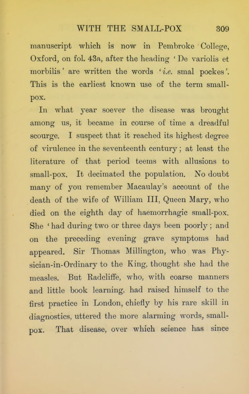 manuscript which is now in Pembroke ‘College, Oxford, on fob 43a, after the heading ‘ De variolis et morbilis ’ are written the words *i.e. smal pockes’. This is the earliest known use of the term small- pox. In what year soever the disease was brought among us, it became in course of time a dreadful scourge. I suspect that it reached its highest degree of virulence in the seventeenth century; at least the literature of that period teems with allusions to small-pox. It decimated the population. No doubt many of you remember Macaulay’s account of the death of the wife of William III, Queen Mary, who died on the eighth day of haemorrhagic small-pox. She ‘ had during two or three days been poorly ; and on the preceding evening grave symptoms had appeared. Sir Thomas Millington, who was Phy- sician-in-Ordinary to the King, thought she had the measles. But RadclifFe, who, with coarse manners and little book learning, had raised himself to the first practice in London, chiefly by his rare skill in diagnostics, uttered the more alarming words, small- pox. That disease, over which science has since