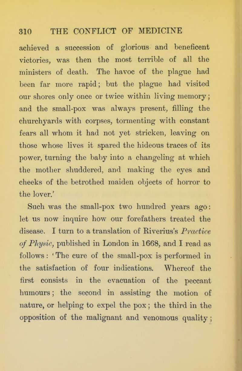 achieved a succession of glorious and l3eneficent victories, was then the most terrible of all the ministers of death. The havoc of the plague had been far more rapid; but the plague had visited our shores only once or twice within living memory; and the small-pox was always present, filling the churchyards with corpses, tormenting with constant fears all whom it had not yet stricken, leaving on those whose lives it spared the hideous traces of its power, turning the baby into a changeling at which the mother shuddered, and making the eyes and cheeks of the betrothed maiden objects of horror to the lover.’ Such was the small-pox two hundred years ago: let us now inquire how our forefathers treated the disease. I turn to a translation of Riverius’s Practice of Physic, published in London in 1668, and I read as follows : ‘ The cure of the small-pox is performed in the satisfaction of four indications. Whereof the first consists in the evacuation of the peccant humours; the second in assisting the motion of nature, or helping to expel the pox; the third in the opposition of the malignant and venomous quality ;