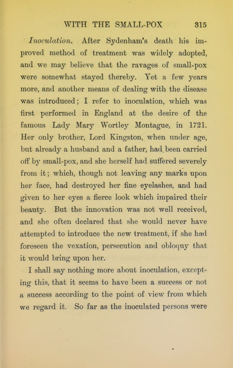 Inoculation. After Sydenham’s death his im- proved method of treatment was widely adopted, and we may believe that the ravages of small-pox were somewhat stayed thereby. Yet a few years more, and another means of dealing with the disease was introduced; I refer to inoculation, which was fii'st performed in England at the desire of the famous Lady Mary Wortley Montague, in 1721. Her only brother. Lord Kingston, when under age, but already a husband and a father, had. been carried off by small-pox, and she herself had suffered severely from it; which, though not leaving any marks upon her face, had destroyed her fine eyelashes, and had given to her eyes a fierce look which impaired their beauty. But the innovation was not well received, and she often declared that slie would never have attempted to introduce the new treatment, if she had foreseen the vexation, persecution and obloquy that it would bring upon her. I shall say nothing more about inoculation, except- inff this, that it seems to have been a success or not a success according to the point of view from whicli we regard it. So far as the inoculated persons were