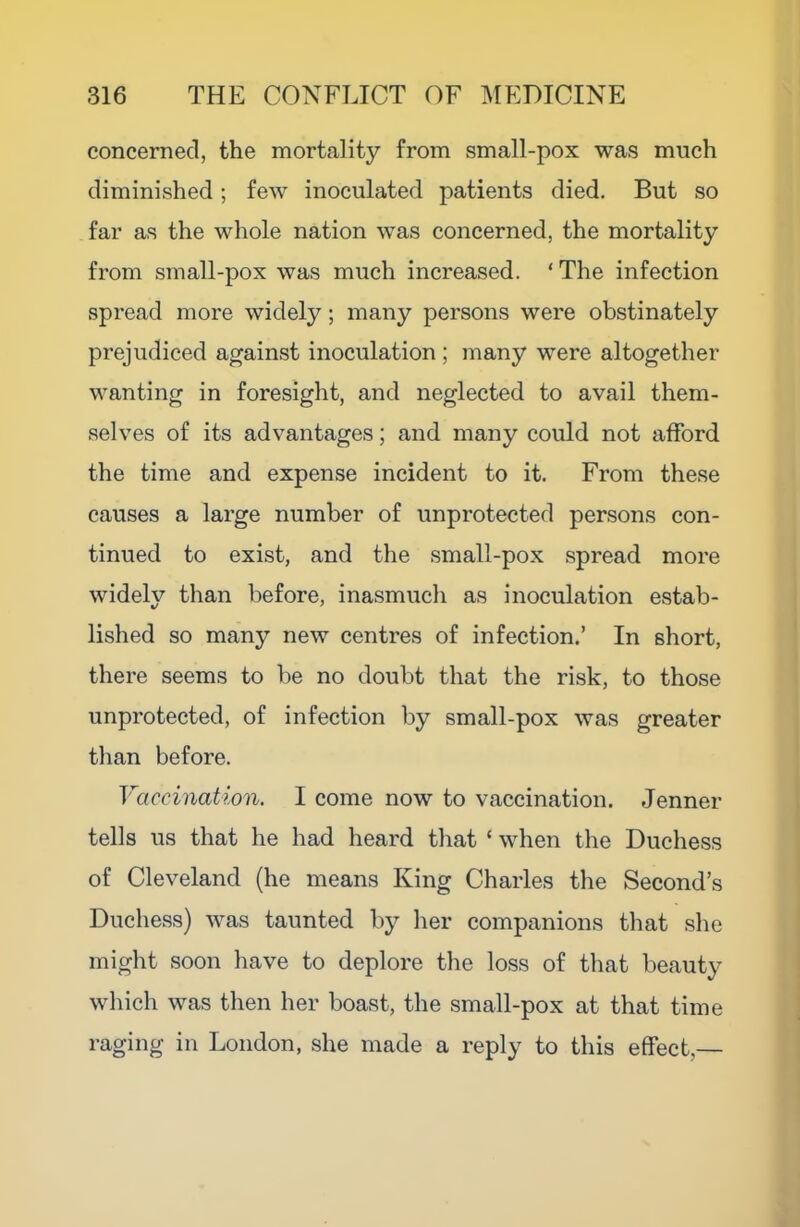 concerned, the mortality from small-pox was much diminished; few inoculated patients died. But so far as the whole nation was concerned, the mortality from small-pox was much increased. ‘ The infection spread more widely; many persons were obstinately prejudiced against inoculation ; many were altogether wanting in foresight, and neglected to avail them- selves of its advantages; and many could not afford the time and expense incident to it. From these causes a large number of unprotected persons con- tinued to exist, and the small-pox spread more widely than before, inasmucli as inoculation estab- lished so many new centres of infection.’ In short, there seems to be no doubt that the risk, to those unprotected, of infection by small-pox was greater than before. Vaccination. I come now to vaccination. Jenner tells us that he had heard tliat ‘ when the Duchess of Cleveland (he means King Charles the Second’s Duchess) was taunted by her companions that she might soon have to deplore the loss of that beauty which was then her boast, the small-pox at that time raging in London, she made a reply to this effect,—